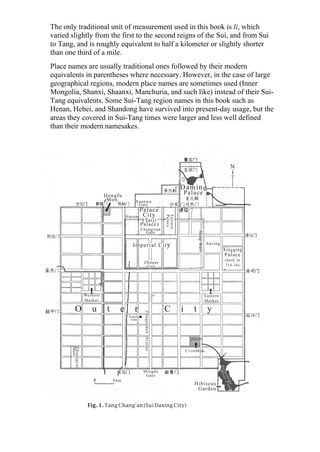 The only traditional unit of measurement used in this book is li, which
varied slightly from the first to the second reigns of the Sui, and from Sui
to Tang, and is roughly equivalent to half a kilometer or slightly shorter
than one third of a mile.
Place names are usually traditional ones followed by their modern
equivalents in parentheses where necessary. However, in the case of large
geographical regions, modern place names are sometimes used (Inner
Mongolia, Shanxi, Shaanxi, Manchuria, and such like) instead of their Sui-
Tang equivalents. Some Sui-Tang region names in this book such as
Henan, Hebei, and Shandong have survived into present-day usage, but the
areas they covered in Sui-Tang times were larger and less well defined
than their modern namesakes.
Fig. 1. Tang Chang'an (Sui Daxing City)
 