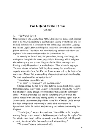 9
Part I. Quest for the Throne
(613–626)
1. The War of Daye 9
One morning in late March, Daye 9 (613), the Emperor Yang, a soft-skinned
man in his 40s, was speaking to a gathering of leading civil officials and top
military commanders in the assembly hall of the Daye Basilica in Luoyang
the Eastern Capital. He was sitting on a yellow silk throne beneath an ornate
yellow baldachin. The throne was positioned atop a marble dais above two
flights of stairs at the northern end of the commodious hall.
In a stately but factual tone, He spoke about, among other things, the
widespread drought in the North, especially in Shandong, which had given
rise to insurgency, and berated His generals for failure to stamp it out.
Pausing briefly He continued in a raised voice, “Now about the Koguryǒ.
They are inferior barbarians. Still, they have managed to humiliate our
superior state—the Great Sui. If we so desire, we can pull up the Eastern Sea
and remove Mount Tai, to say nothing of crushing these small-time bandits.
We must launch another war against them.”
The audience listened in awe.
“This time,” He resumed, “I will lead in person.”
Silence gripped the hall for a while before a high-pitched, feeble voice
from the audience said: “Your Majesty, in my humble opinion, the Koguryǒ
bandits are not strong enough to withstand another assault by our mighty
army.” With an emaciated face and tall stature the speaker Yuwen Shu
carried himself with a military bearing despite his advanced age of over 70.
As one of the key commanding officers in the War of Daye 8 (612), Yuwen
had been brought back to Luoyang in chains after it had ended in
ignominious defeat for the Sui. Only recently had he been reinstated by the
Emperor.
“Your Majesty,” Yuwen Shu continued, “it would be hard to imagine
that any foreign power would be foolish enough to challenge the might of the
Sui with its more than 1 million men under arms. Least of all little Koguryǒ,
a country the size of a Sui Commandery with a tiny military.”
“We concur,” several in the crowd said.
 
