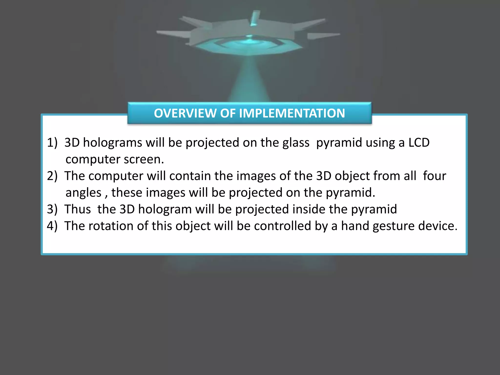 1) 3D holograms will be projected on the glass pyramid using a LCD
computer screen.
2) The computer will contain the images of the 3D object from all four
angles , these images will be projected on the pyramid.
3) Thus the 3D hologram will be projected inside the pyramid
4) The rotation of this object will be controlled by a hand gesture device.
OVERVIEW OF IMPLEMENTATION
 