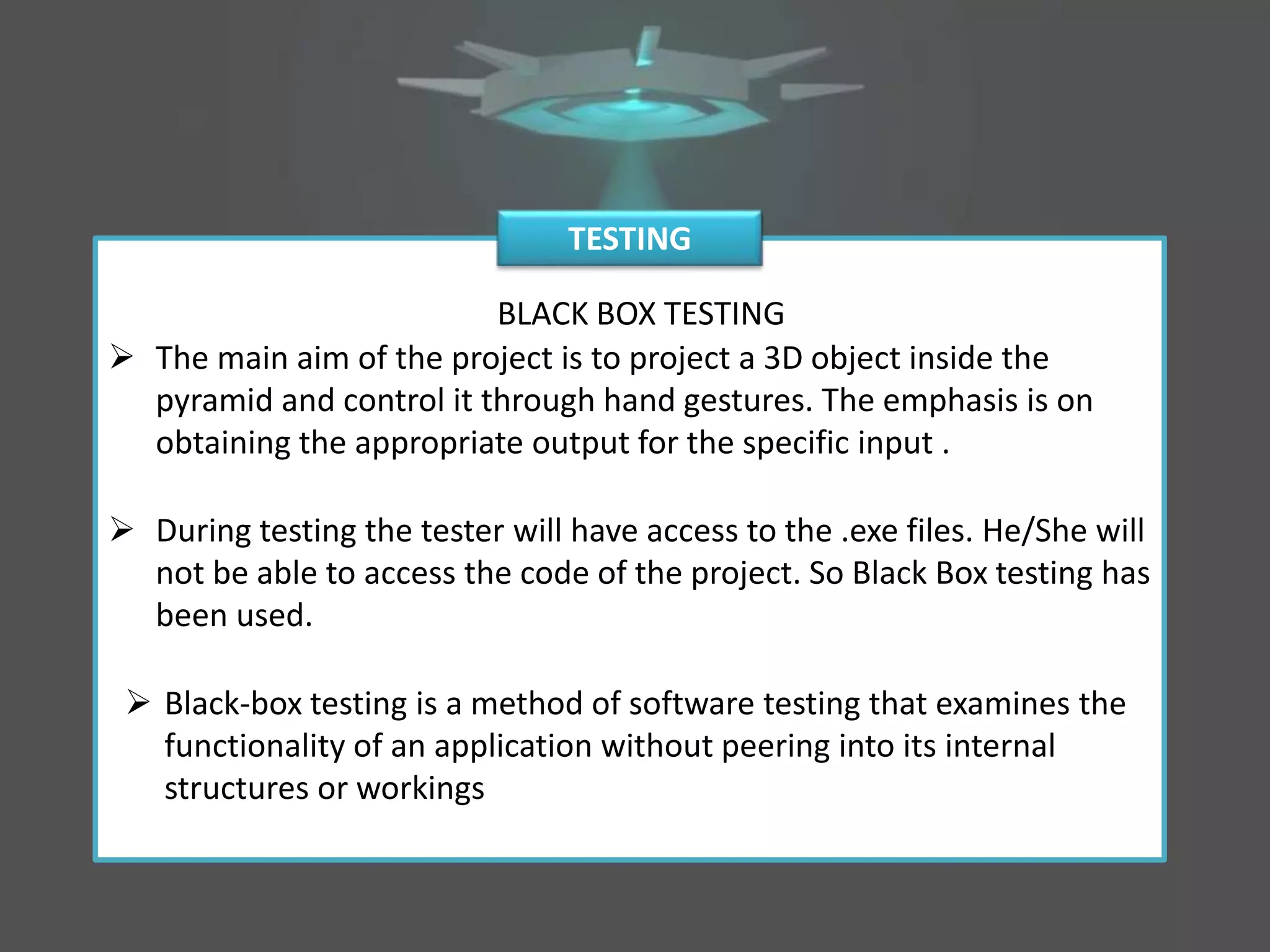 BLACK BOX TESTING
 The main aim of the project is to project a 3D object inside the
pyramid and control it through hand gestures. The emphasis is on
obtaining the appropriate output for the specific input .
 During testing the tester will have access to the .exe files. He/She will
not be able to access the code of the project. So Black Box testing has
been used.
 Black-box testing is a method of software testing that examines the
functionality of an application without peering into its internal
structures or workings
TESTING
 