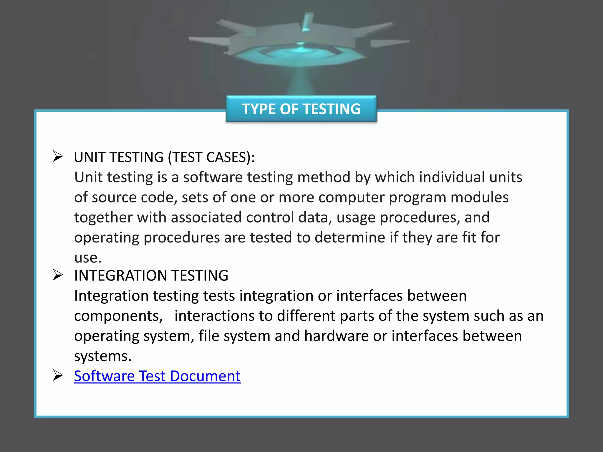  UNIT TESTING (TEST CASES):
Unit testing is a software testing method by which individual units
of source code, sets of one or more computer program modules
together with associated control data, usage procedures, and
operating procedures are tested to determine if they are fit for
use.
 INTEGRATION TESTING
Integration testing tests integration or interfaces between
components, interactions to different parts of the system such as an
operating system, file system and hardware or interfaces between
systems.
 Software Test Document
TYPE OF TESTING
 