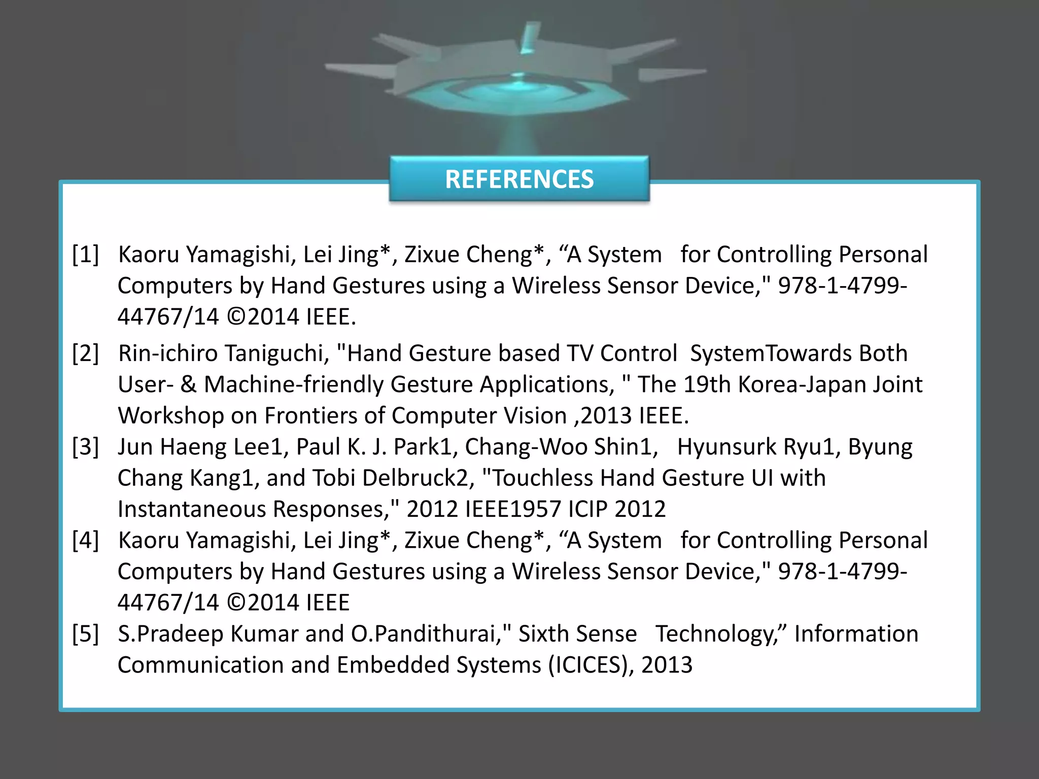 [2] Rin-ichiro Taniguchi, "Hand Gesture based TV Control SystemTowards Both
User- & Machine-friendly Gesture Applications, " The 19th Korea-Japan Joint
Workshop on Frontiers of Computer Vision ,2013 IEEE.
[3] Jun Haeng Lee1, Paul K. J. Park1, Chang-Woo Shin1, Hyunsurk Ryu1, Byung
Chang Kang1, and Tobi Delbruck2, "Touchless Hand Gesture UI with
Instantaneous Responses," 2012 IEEE1957 ICIP 2012
[4] Kaoru Yamagishi, Lei Jing*, Zixue Cheng*, “A System for Controlling Personal
Computers by Hand Gestures using a Wireless Sensor Device," 978-1-4799-
44767/14 ©2014 IEEE
[5] S.Pradeep Kumar and O.Pandithurai," Sixth Sense Technology,” Information
Communication and Embedded Systems (ICICES), 2013
REFERENCES
[1] Kaoru Yamagishi, Lei Jing*, Zixue Cheng*, “A System for Controlling Personal
Computers by Hand Gestures using a Wireless Sensor Device," 978-1-4799-
44767/14 ©2014 IEEE.
 