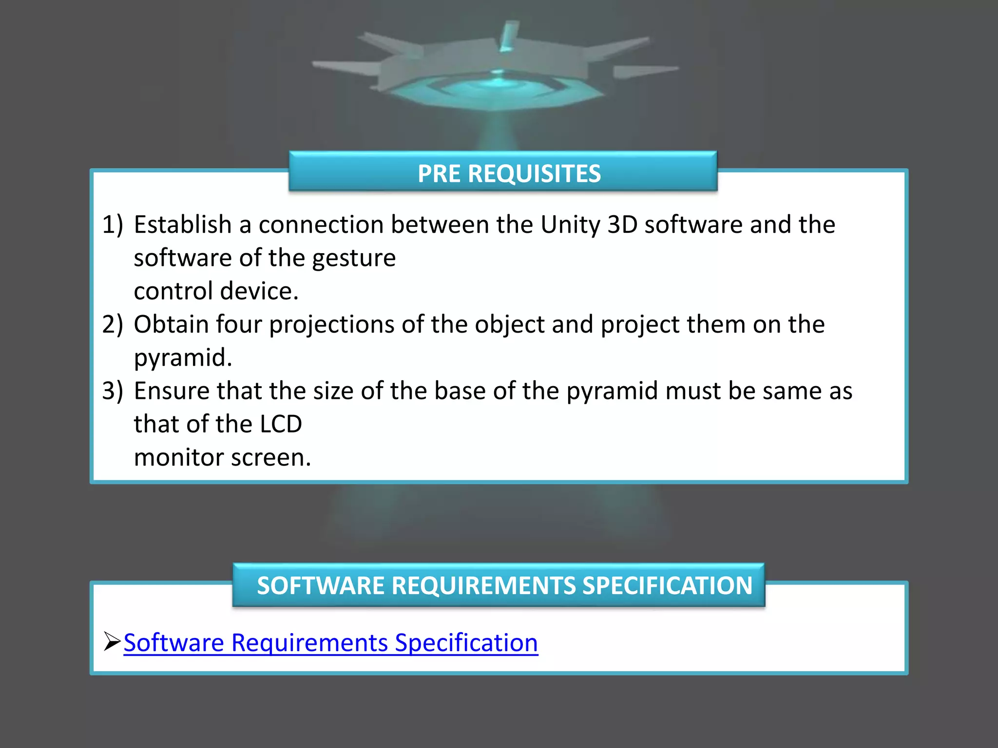 1) Establish a connection between the Unity 3D software and the
software of the gesture
control device.
2) Obtain four projections of the object and project them on the
pyramid.
3) Ensure that the size of the base of the pyramid must be same as
that of the LCD
monitor screen.
PRE REQUISITES
Software Requirements Specification
SOFTWARE REQUIREMENTS SPECIFICATION
 