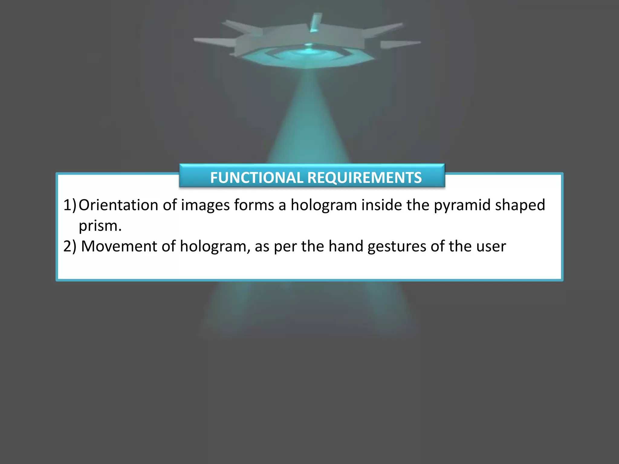 1)Orientation of images forms a hologram inside the pyramid shaped
prism.
2) Movement of hologram, as per the hand gestures of the user
FUNCTIONAL REQUIREMENTS
 