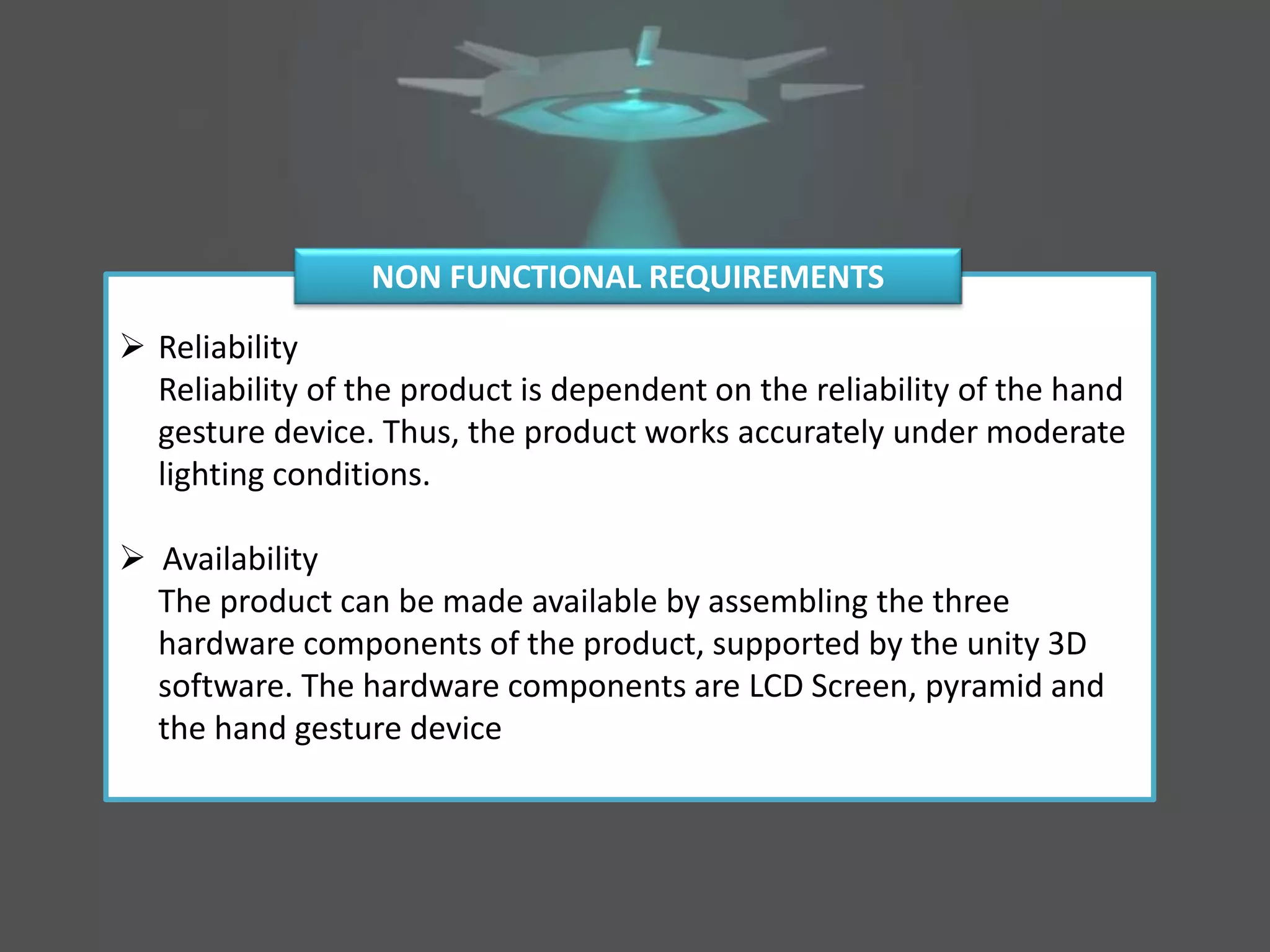  Reliability
Reliability of the product is dependent on the reliability of the hand
gesture device. Thus, the product works accurately under moderate
lighting conditions.
 Availability
The product can be made available by assembling the three
hardware components of the product, supported by the unity 3D
software. The hardware components are LCD Screen, pyramid and
the hand gesture device
NON FUNCTIONAL REQUIREMENTS
 