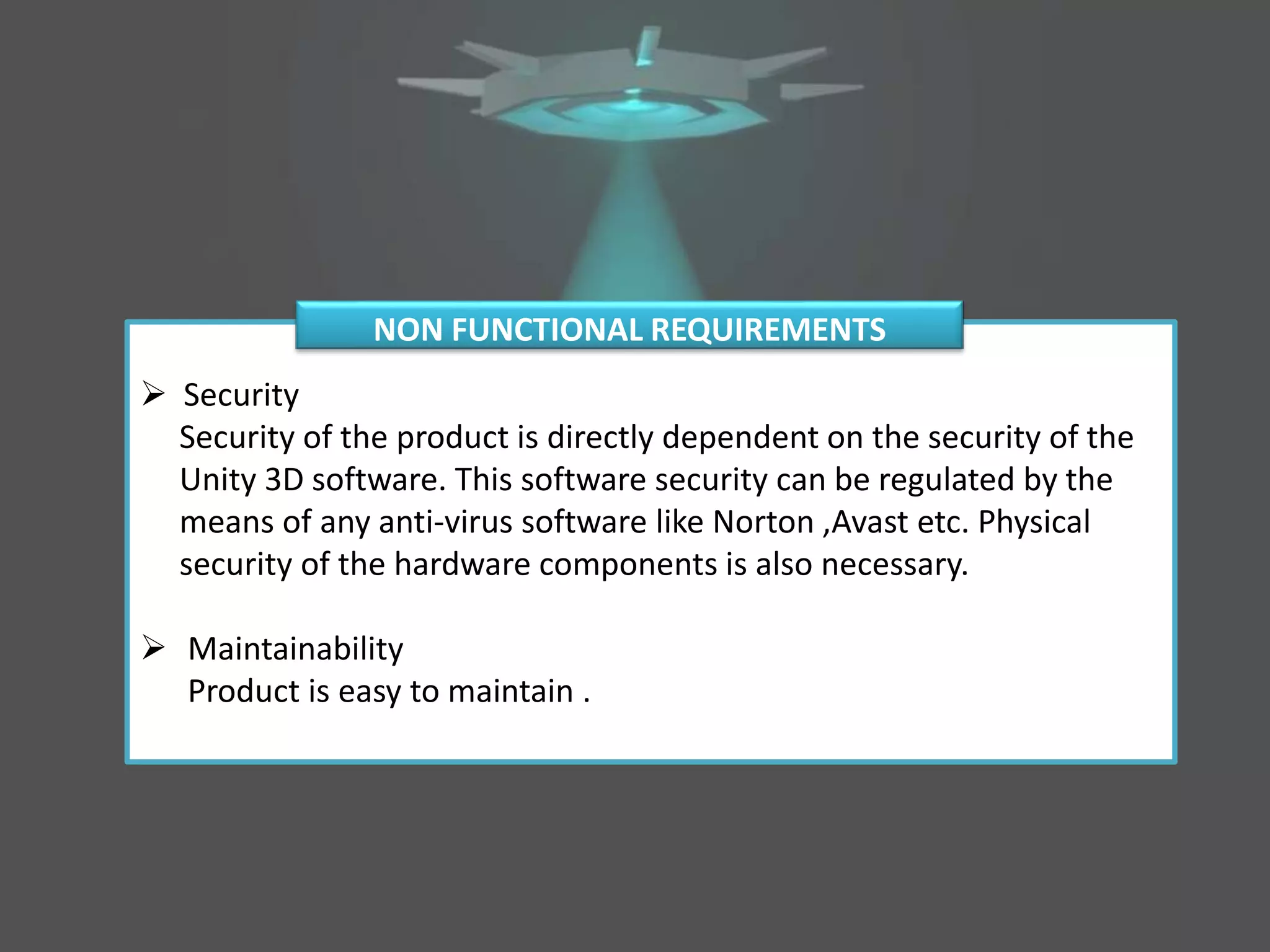  Security
Security of the product is directly dependent on the security of the
Unity 3D software. This software security can be regulated by the
means of any anti-virus software like Norton ,Avast etc. Physical
security of the hardware components is also necessary.
 Maintainability
Product is easy to maintain .
NON FUNCTIONAL REQUIREMENTS
 