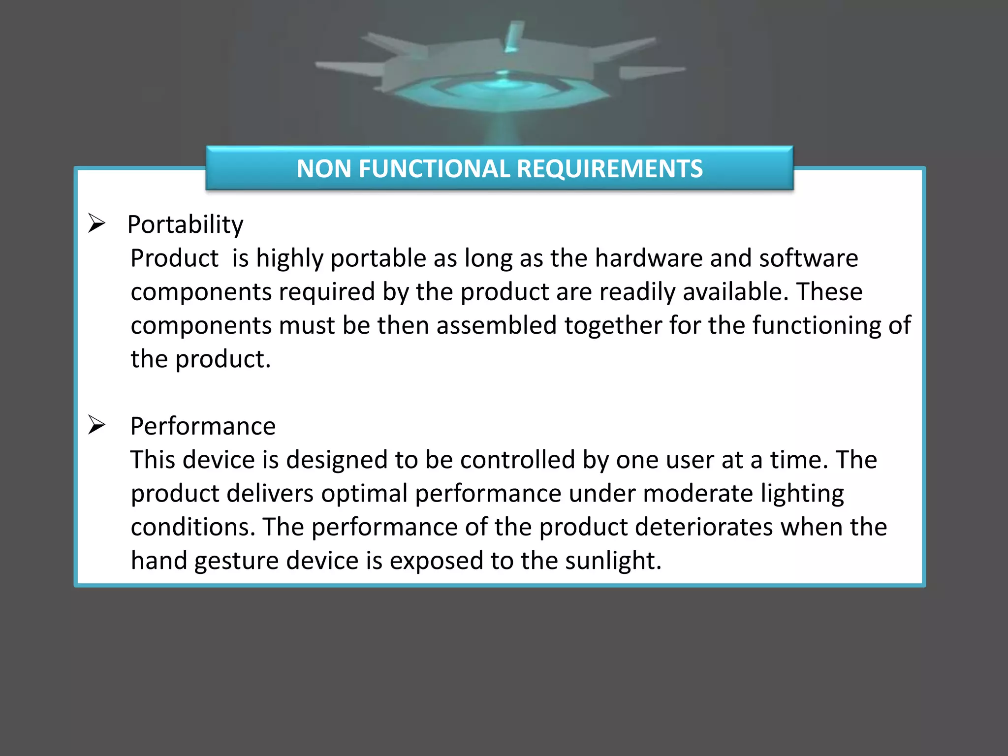  Portability
Product is highly portable as long as the hardware and software
components required by the product are readily available. These
components must be then assembled together for the functioning of
the product.
 Performance
This device is designed to be controlled by one user at a time. The
product delivers optimal performance under moderate lighting
conditions. The performance of the product deteriorates when the
hand gesture device is exposed to the sunlight.
NON FUNCTIONAL REQUIREMENTS
 