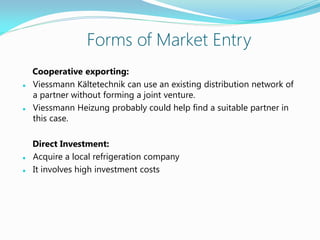 Forms of Market Entry
Cooperative exporting:
 Viessmann Kältetechnik can use an existing distribution network of
a partner without forming a joint venture.
 Viessmann Heizung probably could help find a suitable partner in
this case.
Direct Investment:
 Acquire a local refrigeration company
 It involves high investment costs
 