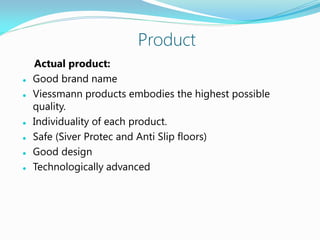 Product
Actual product:
 Good brand name
 Viessmann products embodies the highest possible
quality.
 Individuality of each product.
 Safe (Siver Protec and Anti Slip floors)
 Good design
 Technologically advanced
 