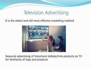 Television Advertising
It is the oldest and still most effective marketing method
Seasonal advertising of Viessmann kältetechnik products on TV
for familiarity of logo and products
 