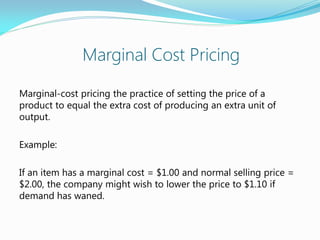 Marginal Cost Pricing
Marginal-cost pricing the practice of setting the price of a
product to equal the extra cost of producing an extra unit of
output.
Example:
If an item has a marginal cost = $1.00 and normal selling price =
$2.00, the company might wish to lower the price to $1.10 if
demand has waned.
 