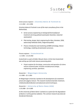 Senior process engineer | G r o n t m i j A d v i e s & T e c h n i e k b v
1-11-1992 – 14-5-1996

Grontmij Advies & Techniek is one of the main consultancy firms in the
Netherlands.

    •   Senior process engineering on biological/chemical/fysical
        treatment of strong polluted wastewater (leachate, industrial
        wastewater)

    •   Pilot testing, design, basic engineering for Akzo, Heineken, SOW,
        waterschap Hollandse Delta, Volgermeerpolder)

    •   Process introduction and marketing of MBR technology, Sharon
        technology, modeling of wastewater processes.


Process engineer | E c o t e c h n i e k b v
1-2-1991 – 31-10-1992

Ecotechniek is a part of Volker Wessels Stevin. At the time Ecotechniek
was setting up a full scale manure processing plant.

    •   Project engineer for the design, construction and operation of a demo
        manure treatment plant. Activities included process design,
        engineering, purchase, operations.


Researcher | W a g e n i n g e n U n i v e r s i t y
1-2-1990 – 31-1-1991

At Wageningen University I worked on the development of a treatment
process for piggery manure. This research involved anaerobic treatment,
nitrification/denitrification and advanced control techniques.

Researcher | U n i v e r s i t y o f N o t r e D a m e ( U S A )
1-10-1988 – 31-4-1989

At the University of Notre Dame I worked on a system for the degradation
of dioxins in soil by gamma-radiation. This contract research was done for
Occidental Chemicals.



                                                                                Pagina 3/4
 