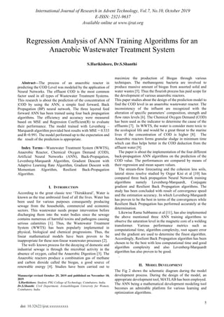International Journal of Research in Advent Technology, Vol.7, No.10, October 2019
E-ISSN: 2321-9637
Available online at www.ijrat.org
5
doi: 10.32622/ijrat.xxxxxxxxxx
Abstract—The process of an anaerobic reactor in
predicting the COD Level was modeled by the application of
Neural Networks. The effluent COD is the most common
factor used in all types of Wastewater Treatment Systems.
This research is about the prediction of the concentration of
|COD by using the ANN, a simple feed forward, Back
Propagation (BP) neural network. The three layered feed
forward ANN has been trained using four back propagation
algorithms. The efficiency and accuracy were measured
based on MSE and Regression Coefficient(R) to evaluate
their performance. The model trained with Levenberg –
Marquardt algorithm provided best results with MSE = 0.533
and R=0.991. The model performed up to the expectation and
the result of the prediction is appropriate.
Index Terms—Wastewater Treatment System (WWTS),
Anaerobic Reactor, Chemical Oxygen Demand (COD),
Artificial Neural Networks (ANN), Back-Propagation,
Levenberg-Marquardt Algorithm, Gradient Descent with
Adaptive Learning Rate Algorithm, Gradient Descent with
Momentum Algorithm, Resilient Back-Propagation
Algorithm.
I. INTRODUCTION
According to the great classic text ‘Thirukkural’, Water is
known as the true ambrosial food of all the lives. Water has
been used for various purposes consequently producing
sewage from the households, commercial and economic
sectors. This wastewater needs proper intervention before
discharging them into the water bodies since the sewage
contains numerous of harmful toxins and pathogens causing
serious calamities [1]. Thus, the Wastewater Treatment
System (WWTS) has been popularly implemented in
physical, biological and chemical progressions. Thus, the
linear mathematical models have been proven to be
inappropriate for these non-linear wastewater processes [2].
The well- known process for the decaying of domestic and
industrial sewage is through the microbial activity in the
absence of oxygen, called the Anaerobic Digestion [3]. The
Anaerobic reactors produce a combination gas of methane
and carbon dioxide called the biogas, a good source of
renewable energy [4]. Studies have been carried out to
Manuscript revised October 25, 2019 and published on November 10,
2019
S.Harikishore, Student, PSG College of Technology, Coimbatore, India.
Dr.S.Shanthi, Civil Department, Avinashilingam University for Women,
Coimbatore, India.
maximize the production of Biogas through various
techniques. The methanogenic bacteria are involved to
produce massive amount of biogas from assorted solid and
water wastes [5]. Thus the flourish process has paid scope for
the development of various anaerobic reactors.
This paper studies about the design of the prediction model to
find the COD level in an anaerobic wastewater reactor. The
inconsistency of the influent are recognized with the
alteration of specific parameters’ composition, strength and
flow rates levels [6]. The Chemical Oxygen Demand (COD)
has been used as the indicator to determine the cause of the
effluents [7]. In WWTS, the water is consider more toxic to
the ecological life and would be a great threat to the marine
lives if the concentration of COD is higher [8]. The
Anaerobic reactors forms granular sludge in minimum time
which can thus helps better in the COD deduction from the
affluent water [9].
The paper is about the implementation of the four different
back-propagation ANN algorithms on the prediction of the
COD value. The performances are compared by means of
their regression and mean square values.
The stream-flow forecasting and the cohesion less soils,
lateral stress resolve studied by Ozgur Kisi et al [10] has
compared three back propagation Neural Network training
algorithms namely Levenberg-Marquardt, Conjugate
gradient and Resilient Back Propagation algorithms. The
study has been concluded with result of convergence speed
and the estimation accuracy. In which Levenberg-Marquardt
has proven to be the best in terms of the convergences while
Resilient Back Propagation has performed accurately at the
determination.
Likewise Rama Subbanna et al [11], has also implemented
the above mentioned three ANN training algorithms to
observe the saturation level in the magnetic core of a welding
transformer. Various performance metrics such as
computational time, algorithm complexity, root square error
and the gradient are used to determine the finest algorithm.
Accordingly, Resilient Back Propagation algorithm has been
chosen to be the best with less computational time and good
algorithm complexity and also Levenberg-Marquardt
algorithm has also proven to be good.
.
II. MODEL DEVELOPMENT
The Fig 2 shows the schematic diagram during the model
development process. During the design of the model, an
appropriate development tool, MATLAB has been employed.
The ANN being a mathematical development modeling tool
becomes an admirable platform for various learning and
optimization algorithms.
Regression Analysis of ANN Training Algorithms for an
Anaerobic Wastewater Treatment System
S.Harikishore, Dr.S.Shanthi
 