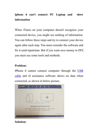 iphone 6 can't connect PC Laptop and show
information
When iTunes on your computer doesn't recognize your
connected device, you might see nothing of information.
You can follow these steps and try to connect your device
again after each step. You must consider the software and
fix it send repairman. But if you want save money to DIY,
you must use some tools and methods.
Problem:
IPhone 6 cannot connect computer through the USB
cable and i4 assistance software shows no data when
connected, as shown in below picture.
Solution:
 