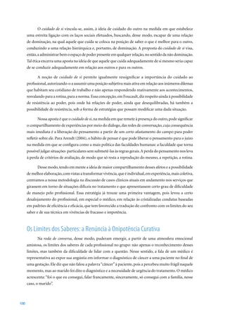 O cuidado de si vincula-se, assim, à ideia de cuidado do outro na medida em que estabelece
      uma estreita ligação com os laços sociais efetuados, buscando, desse modo, escapar de uma relação
      de dominação, na qual aquele que cuida se coloca na posição de saber o que é melhor para o outro,
      conduzindo a uma relação hierárquica e, portanto, de dominação. A proposta do cuidado de si visa,
      então, a administrar bem o espaço de poder presente em qualquer relação, no sentido da não dominação.
      Tal ética encerra uma aposta na ideia de que aquele que cuida adequadamente de si mesmo seria capaz
      de se conduzir adequadamente em relação aos outros e para os outros.

            A noção de cuidado de si permite igualmente ressignificar a importância do cuidado ao
      profissional, autorizando-o a assumir uma posição subjetiva mais ativa em relação aos inúmeros dilemas
      que habitam seu cotidiano de trabalho e não apenas respondendo reativamente aos acontecimentos,
      resvalando para a rotina, para a norma. Essa concepção, em Foucault, diz respeito ainda à possibilidade
      de resistência ao poder, pois onde há relações de poder, ainda que desequilibradas, há também a
      possibilidade de resistência, sob a forma de estratégias que possam modificar uma dada situação.

            Nossa aposta é que o cuidado de si, na medida em que remete à presença do outro, pode significar
      o compartilhamento de experiências por meio do diálogo, das redes de conversação, cuja consequência
      mais imediata é a liberação do pensamento a partir de um certo afastamento do campo para poder
      refletir	sobre	ele.	Para	Arendt	(2004),	o	hábito	de	pensar	é	que	pode	liberar	o	pensamento	para	o	juízo	
      na medida em que se configura como a mais política das faculdades humanas: a faculdade que torna
      possível julgar situações particulares sem submetê-las às regras gerais. A perda do pensamento nos leva
      à perda de critérios de avaliação, de modo que só resta a reprodução do mesmo, a repetição, a rotina.

            Desse modo, tendo em mente a ideia de maior compartilhamento desses afetos e a possibilidade
      de melhor elaboração, com vistas a transformar vivência, que é individual, em experiência, mais coletiva,
      centramos a nossa metodologia na discussão de casos clínicos atuais em andamento nos serviços que
      girassem em torno de situações difíceis no tratamento e que apresentassem certo grau de dificuldade
      de manejo pelo profissional. Essa estratégia já trouxe uma primeira vantagem, pois levou a certo
      desalojamento do profissional, em especial o médico, em relação às cristalizadas condutas baseadas
      em padrões de eficiência e eficácia, que tem favorecido a tradução do confronto com os limites do seu
      saber e de sua técnica em vivências de fracasso e impotência.



      Os Limites dos Saberes: a Renúncia à Onipotência Curativa
            Na roda de conversa, desse modo, puderam emergir, a partir de uma atmosfera emocional
      amistosa, os limites dos saberes de cada profissional no grupo: não apenas o reconhecimento desses
      limites, mas também da dificuldade de lidar com a questão. Nesse sentido, a fala de um médico é
      representativa ao expor sua angústia em informar o diagnóstico de câncer a uma paciente no final de
      uma gestação. Ele diz que não falou a palavra “câncer” à paciente, pois a percebeu muito frágil naquele
      momento, mas ao marido foi dito o diagnóstico e a necessidade de urgência do tratamento. O médico
      acrescenta: “foi o que eu consegui, falar francamente, sinceramente, só consegui com a família, nesse
      caso, o marido”.



100
 