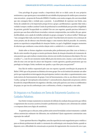 COMUNICAÇÃO DE NOTÍCIAS DIFÍCEIS: compartilhando desafios na atenção à saúde



      Uma psicóloga do grupo ressalta a importância dele ter se dado conta de seus próprios
sentimentos, o que aponta para a necessidade de um trabalho de preparação do médico para comunicar
uma má notícia – proposta do Protocolo SPIKES. O médico, com muita coragem, diz com sinceridade
que não conseguiu falar a verdade para a paciente. A possibilidade de expressar esse limite, uma
forma de cuidado de si, foi importante porque levou o grupo a problematizar a questão: falar toda a
verdade é sempre a melhor conduta? Limite do profissional ou sensibilidade para perceber a fragilidade
da paciente, grávida? Incapacidade ou cuidado? Em um caso seguinte, quando precisou informar à
paciente que suas duas axilas foram esvaziadas e estavam comprometidas, esse médico diz que, apesar
da dificuldade, com a ajuda do trabalho realizado no grupo, conseguiu “se colocar melhor”. Relata que
“não conseguiu falar tudo, mas bem mais do que antes”. Essa fala ilustra de maneira viva a intenção de
nosso projeto, não de oferecer uma fórmula mágica e uma maneira ideal de proceder. Ao contrário,
aposta na experiência compartilhada de situações limites, na qual a fragilidade inaugura momentos
de abertura que conduzem a uma estreita relação entre o cuidado de si e o cuidado do outro.

      Ainda sobre as formas singulares encontradas pelos profissionais para lidar com os limites, a
fala de outro membro do grupo se mostra pertinente diante da situação dramática de tratamento de
uma paciente que, após realizar a mastectomia, retorna com recidiva local poucos dias depois. Diz-nos
o médico “[...] este foi um momento muito difícil, pois ela retorna sem a mama e com recidiva local,
além de estar com um tipo de câncer não frequente e muito agressivo, quando pensávamos que sua
patologia era benigna. Então, mediante esse quadro, o que dizer para essa paciente?”

      Essa fala do médico responsável pelo caso nos reporta à grande contribuição da proposta de
Balint	(1994)	que	se	faz	presente	na	dinâmica	do	nosso	grupo.	Em	vez	de	instituir	de	antemão	um	saber	
prévio que responderia às interrogações dos participantes, institui o não saber e o questionamento como
mola motora do funcionamento do grupo. Com tal funcionamento, evita-se, nos dizeres de Gustavo
Cunha, o perigo de “precipitações solucionáticas” e autossuficientes, disparando um processo coletivo
fecundo de compartilhamento de angústias e dúvidas, razão pela qual esse caso torna-se emblemático
do grupo, no que traz de confrontação com o sofrimento, o limite, o inesperado, o não saber.



Os Impasses e os Paradoxos em Torno do Tratamento Curativo e os
Cuidados Paliativos
      Esse limite irrompe exatamente no momento de inflexão da condição dessa paciente que refletia
o esgotamento dos recursos curativos, levando o profissional a se deparar com a dimensão do cuidado
e os impasses desta nova lógica de assistência.

       As questões que se colocam, então, podem assim serem formuladas: seriam tratamento e cuidado
esferas assistenciais realmente tão diferentes, tão excludentes? Quais argumentos sustentariam uma
separação tão radical?

        Como apontam Barreto e Magalhães, uma das experiências mais angustiantes para o médico e
para os demais profissionais de saúde é o momento da confrontação com situações limites, quando se
deparam com a dificuldade da comunicação ao paciente do esgotamento dos recursos de cura e que,


                                                                                                   101
 