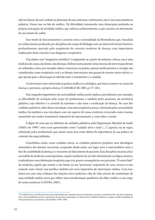 dalí em diante, ele será cuidado na dimensão de seus sintomas e sofrimentos, isto é, terá uma assistência
      paliativa. Vimos isso na fala do médico. Tal dificuldade testemunha uma dissociação profunda na
      própria concepção da atividade médica, que valoriza unilateralmente a ação curativa em detrimento
      da sua missão de cuidar.

              Esse modo de funcionamento é coerente com a racionalidade da Biomedicina que, vinculada
      ao conhecimento produzido por disciplinas do campo da Biologia, tem seu desenvolvimento histórico
      profundamente marcado pelo surgimento do conceito moderno de doença, com importantes
      implicações desse conceito à sua diagnose e terapêutica.

              Vinculada a um “imaginário científico” e originando-se a partir da anátomo-clínica, essa é uma
      medicina do corpo, das lesões e das doenças. Embora teoricamente várias técnicas de intervenção devam
      ser utilizadas, como, por exemplo, dietas e exercícios, na prática, apenas medicamentos e cirurgias são
      considerados como terapêutica real e as demais intervenções não gozam do mesmo status teórico, o
      que aponta para a dissociação já referida entre o tratamento e o cuidado.

              A intervenção mais valorizada na prática médica é a etiológica, que busca remover as causas da
      doença	e,	portanto,	a	própria	doença	(CAMARGO	JR,	2005,	p.177-201).

              Esse enquadre hegemônico da racionalidade médica pode explicar, parcialmente, por exemplo,
      as dificuldades de aceitação pelo corpo de profissionais, e também pelos pacientes, da assistência
      paliativa, cujo objetivo é o controle de sintomas e não mais a erradicação da doença. No caso dos
      cuidados paliativos, além dessa vinculação com uma terapêutica pouco valorizada pela racionalidade
      médica, há também a sua vinculação com um aspecto de nossa existência vivenciada como trauma,
      assumindo um caráter inominável, impossível de representação, e como tabu: a morte.

              É digno de nota que na definição de cuidados paliativos pela Organização Mundial da Saúde
      (OMS) em 199045, estes eram apresentados como “cuidado ativo e total (...)”, aspecto, via de regra,
      enfatizado pelos profissionais que atuam nessa área como defesa da importância de sua prática no
      contexto das especialidades.

              Concebidos, então, como cuidados ativos, os cuidados paliativos propõem uma abordagem
      sintomática dos doentes incuráveis, ocupando, desde então, um lugar novo e intermediário entre a
      fase de curabilidade da doença e o momento do falecimento do paciente. Essa disciplina encarna a face
      escondida da medicina contemporânea, aquela resultante de um alto investimento na lógica curativa,
      traduzida por uma obstinação terapêutica que traz graves consequências aos pacientes. “O outro lado”
      da medicina, aquele que remete a um limite na sua “promessa” onipotente de cura, tornou-se não
      somente mais visível, mas justifica também um novo imperativo de intervenção médica. Com isso,
      temos em cena uma evolução das relações entre medicina e fim de vida, através da constituição de
      uma entidade médica nova que reflete uma transformação qualitativa do olhar médico a essa etapa
      de	nossa	existência	(CASTRA,	2003).	


      45
        O cuidado ativo e total dos pacientes cuja enfermidade não responde mais aos tratamentos curativos. Controle da dor e de outros sintomas,
      entre outros problemas sociais e espirituais, são da maior importância. O objetivo dos Cuidados Paliativos é atingir a melhor qualidade de
      vida possível para os pacientes e suas famílias (OMS, 1990).



102
 