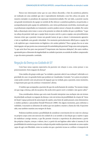COMUNICAÇÃO DE NOTÍCIAS DIFÍCEIS: compartilhando desafios na atenção à saúde



      Parece-nos interessante notar que no caso clínico discutido, o fato da assistência paliativa
ser realizada em uma unidade que não é especialmente destinada a esse fim coloca em pauta de
maneira exemplar os paradoxos da separação tratamento/cuidado. Por um lado, a paciente suscita
um grande investimento da equipe no sentido de lhe oferecer a assistência paliativa, em particular, o
acompanhamento pela equipe do ambulatório, com vários profissionais envolvidos, mostrando que
os profissionais empenhados no tratamento curativo podem exercer a função do cuidado. Por outro
lado, a dissociação entre tratar e curar se faz presente no relato do médico de que o problema “é que
na cabeça da paciente tudo que a equipe fazia era para curá-la e, para a equipe, seus procedimentos
visavam evitar que a paciente virasse um grande tumor, já que o câncer é extremamente agressivo
e tem se espalhado com grande velocidade. Um momento particularmente difícil para a equipe foi
o de explicitar que a mastectomia era higiênica e de caráter paliativo.” Para o grupo, fica no ar uma
interrogação: até que ponto essa comunicação foi assimilada pela paciente? Surge uma outra pergunta,
“o que seria ficar boa para essa paciente? É importante não fazermos deduções”, diz outro médico,
apontando para a dimensão da singularidade no cuidado à paciente, no sentido de melhor compreender
o que ela estava pensando e sentindo.



Negação da Doença ou Cuidado de Si?
      Com base nessa suposta expectativa da paciente em relação à cura, como pensar o seu
posicionamento. Seria negação da doença?

      Uma médica do grupo avalia que “na verdade a paciente sabe/vê sua evolução”, referindo-se à
gravidade do caso e às grandes lesões que podiam ser visualizadas. Contudo, “ver a piora no próprio
corpo pode coexistir com um processo de negação que na verdade, para a paciente, nesse momento,
é importante para que ela continue o tratamento”, afirma.

      O médico que acompanha a paciente diz que ela oscila bastante de conduta. “Ao mesmo tempo
em que nega a doença, sabe da sua piora. Ela oscila entre querer ouvir a verdade e não querer saber.”

      Uma coordenadora destaca que seria mais fecundo interpretar essa oscilação não em termos
da polaridade aceitação ou negação da doença e sim em termos da possibilidade da criação de “áreas
de ilusão”, espaço potencial de autocriação do sujeito, uma fonte de saúde pessoal, como demonstrou
o médico pediatra e psicanalista Donald Winnicott (2000). Em alguns momentos, para enfrentar a
realidade, é necessário se alimentar de sonhos que nos ajudem a manter a chama da vida. O paciente
sabe, mas também mantém essa margem de ilusão.

      Podemos também aventar a possibilidade de considerar o movimento de ver e não ver a doença
no próprio corpo como um exercício do cuidado de si, no sentido: a) da relação que o sujeito é capaz
de estabelecer consigo mesmo, o que lhe permite vivenciar a experiência do adoecimento a partir
das próprias criações, crenças e valores, isto é, a partir de um legítimo saber sobre si mesmo; b) da
possibilidade de resistência que inverta a relação de poder médico/paciente, mantendo-se como sujeito
capaz de agir com liberdade, como na ocasião em que a paciente recusa-se a utilizar o transporte de



                                                                                                  103
 
