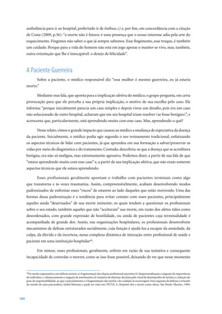ambulância para ir ao hospital, preferindo ir de ônibus; c) e, por fim, em concordância com a citação
      de	Costa	(2009,	p.36):	“a	morte	não	é	futura:	é	uma	presença	que	o	nosso	interesse	adia	pela	arte	do	
      esquecimento. Fingimos não saber o que já sempre sabemos. Esse fingimento, esse truque, é também
      um cuidado. Porque para a vida do homem não está em jogo apenas o manter-se vivo, mas, também,
      outra orientação que lhe é inescapável: o desejo de felicidade”.



      A Paciente Guerreira
               Sobre a paciente, o médico responsável diz “essa mulher é mesmo guerreira, eu já estaria
      morto.”

               Mediante essa fala, que aponta para a implicação afetiva do médico, o grupo pergunta, em certa
      provocação para que ele perceba a sua própria implicação, o motivo de sua escolha pelo caso. Ele
      informa: “porque inicialmente parecia um caso simples e depois virou um desafio, pois era um caso
      não solucionado de outro hospital, acharam que em seu hospital iriam resolver (se fosse benigno)”, e
      acrescenta que, particularmente, está aprendendo muito com esse caso. Mas, aprendendo o quê?

               Nesse relato, vimos o grande impacto que causou ao médico a mudança de expectativa da doença
      da paciente. Inicialmente, o médico podia agir segundo o seu treinamento tradicional, enfatizando
      os aspectos técnicos de lidar com pacientes, já que aprendeu em sua formação a salvar/preservar as
      vidas por meio do diagnóstico e do tratamento. Contudo, descobriu-se que a doença que se acreditava
      benigna, era não só maligna, mas extremamente agressiva. Podemos dizer, a partir de sua fala de que
      “estava aprendendo muito com esse caso” e, a partir de sua implicação afetiva, que não eram somente
      aspectos técnicos que ele estava aprendendo.

               Esses profissionais geralmente apontam o trabalho com pacientes terminais como algo
      que transtorna e às vezes traumatiza. Assim, compreensivelmente, acabam desenvolvendo modos
      padronizados de enfrentar esses “riscos” de estarem ao lado daqueles que estão morrendo. Uma das
      formas dessa padronização é a tendência para evitar contato com esses pacientes, principalmente
      aqueles ainda “desavisados” de sua morte iminente, os quais tendem a questionar os profissionais
      sobre o seu estado, também aqueles que não “aceitaram” sua morte, em razão dos afetos tidos como
      desordenados, com grande expressão de hostilidade, ou ainda de pacientes cuja terminalidade é
      acompanhada de grande dor. Assim, nas organizações hospitalares, os profissionais desenvolvem
      mecanismos de defesas estruturados socialmente, cuja função é ajudá-los a escapar da ansiedade, da
      culpa, da dúvida e da incerteza, nessa complexa dinâmica de interação entre profissional de saúde e
      paciente em uma instituição hospitalar46.

               Em síntese, esses profissionais, geralmente, sofrem em razão de sua tentativa e consequente
      incapacidade de controlar o morrer, como se isso fosse possível, deixando de ver que nesse momento



       De modo esquemático, tais defesas seriam: a) fragmentação da relação profissional-paciente; b) despersonalização e negação da importância
      46

      do indivíduo; c) distanciamento e negação de sentimentos; d) tentativa de eliminar decisões pelo ritual de desempenho de tarefas; e) redução do
      peso da responsabilidade, ao que o parcelamento e a fragmentação das tarefas e do cuidado se encarregam. Esse esquema de defesas é oriundo
      do estudo de uma psicanalista, Izabel Menzies, e pode ser visto em: PITTA, A. Hospital:	dor	e	morte	como	ofício.	São	Paulo:	Hucitec,	1994.	



104
 