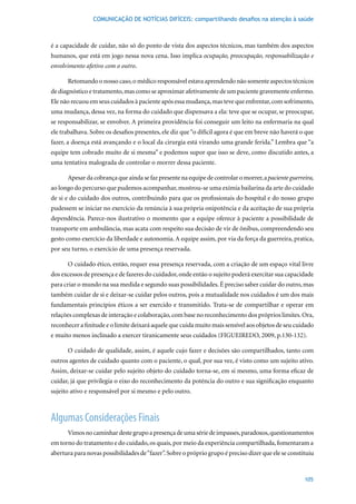 COMUNICAÇÃO DE NOTÍCIAS DIFÍCEIS: compartilhando desafios na atenção à saúde



é a capacidade de cuidar, não só do ponto de vista dos aspectos técnicos, mas também dos aspectos
humanos, que está em jogo nessa nova cena. Isso implica ocupação, preocupação, responsabilização e
envolvimento afetivo com o outro.

      Retomando o nosso caso, o médico responsável estava aprendendo não somente aspectos técnicos
de diagnóstico e tratamento, mas como se aproximar afetivamente de um paciente gravemente enfermo.
Ele não recuou em seus cuidados à paciente após essa mudança, mas teve que enfrentar, com sofrimento,
uma mudança, dessa vez, na forma do cuidado que dispensava a ela: teve que se ocupar, se preocupar,
se responsabilizar, se envolver. A primeira providência foi conseguir um leito na enfermaria na qual
ele trabalhava. Sobre os desafios presentes, ele diz que “o difícil agora é que em breve não haverá o que
fazer, a doença está avançando e o local da cirurgia está virando uma grande ferida.” Lembra que “a
equipe tem cobrado muito de si mesma” e podemos supor que isso se deve, como discutido antes, a
uma tentativa malograda de controlar o morrer dessa paciente.

      Apesar da cobrança que ainda se faz presente na equipe de controlar o morrer, a paciente guerreira,
ao longo do percurso que pudemos acompanhar, mostrou-se uma exímia bailarina da arte do cuidado
de si e do cuidado dos outros, contribuindo para que os profissionais do hospital e do nosso grupo
pudessem se iniciar no exercício da renúncia à sua própria onipotência e da aceitação de sua própria
dependência. Parece-nos ilustrativo o momento que a equipe oferece à paciente a possibilidade de
transporte em ambulância, mas acata com respeito sua decisão de vir de ônibus, compreendendo seu
gesto como exercício da liberdade e autonomia. A equipe assim, por via da força da guerreira, pratica,
por seu turno, o exercício de uma presença reservada.

      O cuidado ético, então, requer essa presença reservada, com a criação de um espaço vital livre
dos excessos de presença e de fazeres do cuidador, onde então o sujeito poderá exercitar sua capacidade
para criar o mundo na sua medida e segundo suas possibilidades. É preciso saber cuidar do outro, mas
também cuidar de si e deixar-se cuidar pelos outros, pois a mutualidade nos cuidados é um dos mais
fundamentais princípios éticos a ser exercido e transmitido. Trata-se de compartilhar e operar em
relações complexas de interação e colaboração, com base no reconhecimento dos próprios limites. Ora,
reconhecer a finitude e o limite deixará aquele que cuida muito mais sensível aos objetos de seu cuidado
e	muito	menos	inclinado	a	exercer	tiranicamente	seus	cuidados	(FIGUEIREDO,	2009,	p.130-132).	

      O cuidado de qualidade, assim, é aquele cujo fazer e decisões são compartilhados, tanto com
outros agentes de cuidado quanto com o paciente, o qual, por sua vez, é visto como um sujeito ativo.
Assim, deixar-se cuidar pelo sujeito objeto do cuidado torna-se, em si mesmo, uma forma eficaz de
cuidar, já que privilegia o eixo do reconhecimento da potência do outro e sua significação enquanto
sujeito ativo e responsável por si mesmo e pelo outro.



Algumas Considerações Finais
      Vimos no caminhar deste grupo a presença de uma série de impasses, paradoxos, questionamentos
em torno do tratamento e do cuidado, os quais, por meio da experiência compartilhada, fomentaram a
abertura para novas possibilidades de “fazer”. Sobre o próprio grupo é preciso dizer que ele se constituiu


                                                                                                      105
 