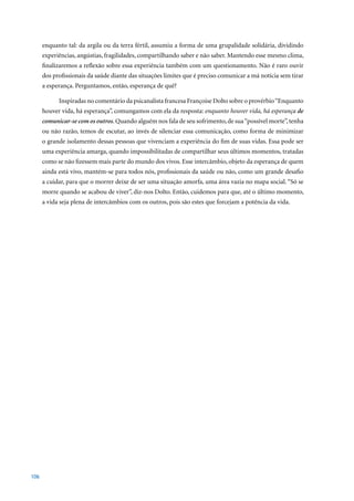 enquanto tal: da argila ou da terra fértil, assumiu a forma de uma grupalidade solidária, dividindo
      experiências, angústias, fragilidades, compartilhando saber e não saber. Mantendo esse mesmo clima,
      finalizaremos a reflexão sobre essa experiência também com um questionamento. Não é raro ouvir
      dos profissionais da saúde diante das situações limites que é preciso comunicar a má notícia sem tirar
      a esperança. Perguntamos, então, esperança de quê?

            Inspiradas no comentário da psicanalista francesa Françoise Dolto sobre o provérbio “Enquanto
      houver vida, há esperança”, comungamos com ela da resposta: enquanto houver vida, há esperança de
      comunicar-se com os outros. Quando alguém nos fala de seu sofrimento, de sua “possível morte”, tenha
      ou não razão, temos de escutar, ao invés de silenciar essa comunicação, como forma de minimizar
      o grande isolamento dessas pessoas que vivenciam a experiência do fim de suas vidas. Essa pode ser
      uma experiência amarga, quando impossibilitadas de compartilhar seus últimos momentos, tratadas
      como se não fizessem mais parte do mundo dos vivos. Esse intercâmbio, objeto da esperança de quem
      ainda está vivo, mantém-se para todos nós, profissionais da saúde ou não, como um grande desafio
      a cuidar, para que o morrer deixe de ser uma situação amorfa, uma área vazia no mapa social. “Só se
      morre quando se acabou de viver”, diz-nos Dolto. Então, cuidemos para que, até o último momento,
      a vida seja plena de intercâmbios com os outros, pois são estes que forcejam a potência da vida.




106
 