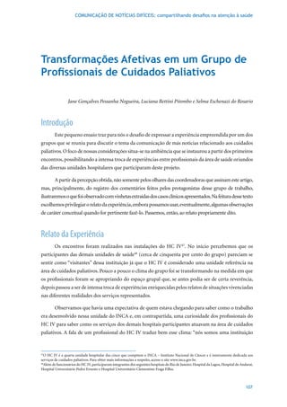 COMUNICAÇÃO DE NOTÍCIAS DIFÍCEIS: compartilhando desafios na atenção à saúde




Transformações Afetivas em um Grupo de
Profissionais de Cuidados Paliativos

                 Jane Gonçalves Pessanha Nogueira, Luciana Bettini Pitombo e Selma Eschenazi do Rosario



Introdução
         Este pequeno ensaio traz para nós o desafio de expressar a experiência empreendida por um dos
grupos que se reuniu para discutir o tema da comunicação de más notícias relacionado aos cuidados
paliativos. O foco de nossas considerações situa-se na ambiência que se instaurou a partir dos primeiros
encontros, possibilitando a intensa troca de experiências entre profissionais da área de saúde oriundos
das diversas unidades hospitalares que participaram deste projeto.

         A partir da percepção obtida, não somente pelos olhares das coordenadoras que assinam este artigo,
mas, principalmente, do registro dos comentários feitos pelos protagonistas desse grupo de trabalho,
ilustraremos o que foi observado com vinhetas extraídas dos casos clínicos apresentados. Na feitura desse texto
escolhemos privilegiar o relato da experiência, embora possamos usar, eventualmente, algumas observações
de caráter conceitual quando for pertinente fazê-lo. Passemos, então, ao relato propriamente dito.



Relato da Experiência
         Os encontros foram realizados nas instalações do HC IV47. No início percebemos que os
participantes das demais unidades de saúde48 (cerca de cinquenta por cento do grupo) pareciam se
sentir como “visitantes” dessa instituição já que o HC IV é considerado uma unidade referência na
área de cuidados paliativos. Pouco a pouco o clima do grupo foi se transformando na medida em que
os profissionais foram se apropriando do espaço grupal que, se antes podia ser de certa reverência,
depois passou a ser de intensa troca de experiências enriquecidas pelos relatos de situações vivenciadas
nas diferentes realidades dos serviços representados.

         Observamos que havia uma expectativa de quem estava chegando para saber como o trabalho
era desenvolvido nessa unidade do INCA e, em contrapartida, uma curiosidade dos profissionais do
HC IV para saber como os serviços dos demais hospitais participantes atuavam na área de cuidados
paliativos. A fala de um profissional do HC IV traduz bem esse clima: “nós somos uma instituição


47
   O HC IV é a quarta unidade hospitalar das cinco que compõem o INCA – Instituto Nacional de Câncer e é inteiramente dedicada aos
serviços de cuidados paliativos. Para obter mais informações a respeito, acesse o site www.inca.gov.br.
48
  Além de funcionários do HC IV, participaram integrantes dos seguintes hospitais do Rio de Janeiro: Hospital da Lagoa, Hospital do Andaraí,
Hospital Universitário Pedro Ernesto e Hospital Universitário Clementino Fraga Filho.



                                                                                                                                       107
 