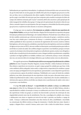 habitualmente por experiência intersubjetiva. A explanação foi desenvolvida como um exercício livre
     do que foi observado em um dos grupos de trabalho feito pela ótica de alguém que procurou ser fiel,
     não aos fatos, mas ao entrelaçamento dos afetos surgidos. Entrelace de experiências com fantasias
     que fez surgir o tom lúdico do texto para que fosse composto: pela consulta às anotações do diário de
     campo; dos relatórios semanais; pelo “acesso” à memória afetiva dos encontros e pela apropriação do
     relato inaugural dos trabalhos desse grupo. O artigo parte da apresentação do primeiro relato de caso
     clínico, causando impacto nos participantes, fato que inaugurou a intensidade das discussões grupais,
     que percorreu a trajetória de todos durante os encontros subsequentes.

           O artigo que vem na sequência, Do tratamento ao cuidado: o relato de uma experiência de
     Grupo Balint-Paidéia, escrito por Suely Marinho e Regina Neri foi inspirado na experiência do grupo
     formado por profissionais da Mastologia e de Cuidados Paliativos. Pretende fazer uma reflexão acerca
     de dois modelos assistenciais que estiveram presentes na discussão do grupo: a assistência curativa,
     com foco mais voltado para o tratamento da doença e a assistência paliativa, que busca garantir
     melhor qualidade de vida ao paciente, no momento do esgotamento dos recursos curativos. Embora
     heterogêneas e, sob certos aspectos, excludentes, essas duas formas de terapêuticas convivem na realidade
     de alguns serviços como no INCA, não sem conflito ou dissociações, acarretando prejuízos para todos os
     envolvidos no cenário da saúde. Tais conflitos atingem os pacientes e seus familiares, porque se tornam
     o ponto de articulação entre dois projetos terapêuticos radicalmente opostos, muitas vezes obrigados a
     decidir sobre a transferência de uma assistência a outra. Atingem também os profissionais, compelidos
     a produzir um frágil equilíbrio no trabalho cotidiano com o sofrimento, doença e morte, efetuando,
     não raro, um exercício diário de estratégias defensivas, que resultam muitas vezes em adoecimento.

           Em seguida apresentamos Transformações afetivas em um grupo de profissionais de cuidados
     paliativos de Jane Gonçalves Pessanha Nogueira, Luciana Pitombo e Selma Eschenazi do Rosario.
     Elas relatam a experiência nos encontros, no qual o espaço grupal foi cuidado para que fosse vivido
     como ambiência afetiva adequada. Assim sendo, o artigo mostra a importância de considerar o grupo
     como um espaço privilegiado de troca de experiências, apresentando-o como dispositivo que favorece
     e aciona processos capazes de produzir mudanças. Trabalhando com o pano de fundo dos cuidados
     paliativos, esse relato, demonstração de uma experiência vivida, traz para a discussão temas como: a
     solidão do profissional de saúde, o tabu e o preconceito, a importância dos vínculos estabelecidos e a
     relevância dos aspectos afetivos envolvidos nas relações entre os profissionais de saúde e entre estes e
     os pacientes e seus familiares.

           O artigo Há saúde na doença? – A especificidade do cuidado à criança e ao adolescente
     com câncer de Aline De Leo Malaquias dos Santos e Ana Perez Ayres de Mello Pacheco, aborda a
     especificidade do cuidado e da atenção à criança e ao adolescente com câncer. Entre um relato e outro
     das experiências vividas nos grupos, as autoras vão descrevendo o processo da construção de uma
     singularidade presente nesse tipo de atendimento. Para elas, o paradigma do cuidado com crianças
     e adolescentes com câncer se organiza em torno de um tripé: o paciente, sua família e a equipe de
     saúde. Crianças e adolescentes demandam uma dose intensa de afeto, sensibilidade e sinceridade
     na comunicação das difíceis notícias ao longo do tratamento. A família ideal não existe. Quanto à
     equipe, o desgaste físico e mental é intenso, assim como é alto o índice de estafas físicas e mentais


10
 