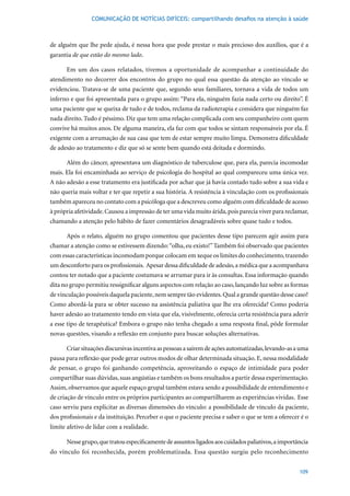 COMUNICAÇÃO DE NOTÍCIAS DIFÍCEIS: compartilhando desafios na atenção à saúde



de alguém que lhe pede ajuda, é nessa hora que pode prestar o mais precioso dos auxílios, que é a
garantia de que estão do mesmo lado.

      Em um dos casos relatados, tivemos a oportunidade de acompanhar a continuidade do
atendimento no decorrer dos encontros do grupo no qual essa questão da atenção ao vínculo se
evidenciou. Tratava-se de uma paciente que, segundo seus familiares, tornava a vida de todos um
inferno e que foi apresentada para o grupo assim: “Para ela, ninguém fazia nada certo ou direito”. É
uma paciente que se queixa de tudo e de todos, reclama da radioterapia e considera que ninguém faz
nada direito. Tudo é péssimo. Diz que tem uma relação complicada com seu companheiro com quem
convive há muitos anos. De alguma maneira, ela faz com que todos se sintam responsáveis por ela. É
exigente com a arrumação de sua casa que tem de estar sempre muito limpa. Demonstra dificuldade
de adesão ao tratamento e diz que só se sente bem quando está deitada e dormindo.

      Além do câncer, apresentava um diagnóstico de tuberculose que, para ela, parecia incomodar
mais. Ela foi encaminhada ao serviço de psicologia do hospital ao qual compareceu uma única vez.
A não adesão a esse tratamento era justificada por achar que já havia contado tudo sobre a sua vida e
não queria mais voltar e ter que repetir a sua história. A resistência à vinculação com os profissionais
também apareceu no contato com a psicóloga que a descreveu como alguém com dificuldade de acesso
à própria afetividade. Causou a impressão de ter uma vida muito árida, pois parecia viver para reclamar,
chamando a atenção pelo hábito de fazer comentários desagradáveis sobre quase tudo e todos.

      Após o relato, alguém no grupo comentou que pacientes desse tipo parecem agir assim para
chamar a atenção como se estivessem dizendo: “olha, eu existo!” Também foi observado que pacientes
com essas características incomodam porque colocam em xeque os limites do conhecimento, trazendo
um desconforto para os profissionais. Apesar dessa dificuldade de adesão, a médica que a acompanhava
contou ter notado que a paciente costumava se arrumar para ir às consultas. Essa informação quando
dita no grupo permitiu ressignificar alguns aspectos com relação ao caso, lançando luz sobre as formas
de vinculação possíveis daquela paciente, nem sempre tão evidentes. Qual a grande questão desse caso?
Como abordá-la para se obter sucesso na assistência paliativa que lhe era oferecida? Como poderia
haver adesão ao tratamento tendo em vista que ela, visivelmente, oferecia certa resistência para aderir
a esse tipo de terapêutica? Embora o grupo não tenha chegado a uma resposta final, pôde formular
novas questões, visando a reflexão em conjunto para buscar soluções alternativas.

      Criar situações discursivas incentiva as pessoas a saírem de ações automatizadas, levando-as a uma
pausa para reflexão que pode gerar outros modos de olhar determinada situação. E, nessa modalidade
de pensar, o grupo foi ganhando competência, aproveitando o espaço de intimidade para poder
compartilhar suas dúvidas, suas angústias e também os bons resultados a partir dessa experimentação.
Assim, observamos que aquele espaço grupal também estava sendo a possibilidade de entendimento e
de criação de vínculo entre os próprios participantes ao compartilharem as experiências vividas. Esse
caso serviu para explicitar as diversas dimensões do vínculo: a possibilidade de vínculo da paciente,
dos profissionais e da instituição. Perceber o que o paciente precisa e saber o que se tem a oferecer é o
limite afetivo de lidar com a realidade.

      Nesse grupo, que tratou especificamente de assuntos ligados aos cuidados paliativos, a importância
do vínculo foi reconhecida, porém problematizada. Essa questão surgiu pelo reconhecimento


                                                                                                     109
 
