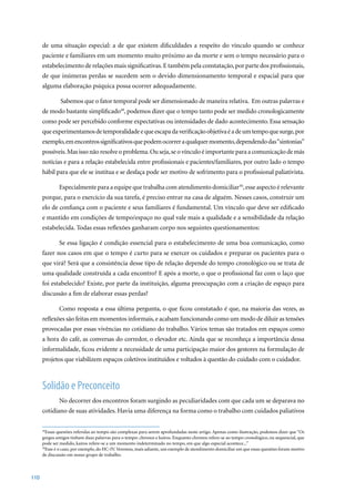 de uma situação especial: a de que existem dificuldades a respeito do vínculo quando se conhece
      paciente e familiares em um momento muito próximo ao da morte e sem o tempo necessário para o
      estabelecimento de relações mais significativas. E também pela constatação, por parte dos profissionais,
      de que inúmeras perdas se sucedem sem o devido dimensionamento temporal e espacial para que
      alguma elaboração psíquica possa ocorrer adequadamente.

               Sabemos que o fator temporal pode ser dimensionado de maneira relativa. Em outras palavras e
      de modo bastante simplificado49, podemos dizer que o tempo tanto pode ser medido cronologicamente
      como pode ser percebido conforme expectativas ou intensidades de dado acontecimento. Essa sensação
      que experimentamos de temporalidade e que escapa da verificação objetiva é a de um tempo que surge, por
      exemplo, em encontros significativos que podem ocorrer a qualquer momento, dependendo das “sintonias”
      possíveis. Mas isso não resolve o problema. Ou seja, se o vínculo é importante para a comunicação de más
      notícias e para a relação estabelecida entre profissionais e pacientes/familiares, por outro lado o tempo
      hábil para que ele se institua e se desfaça pode ser motivo de sofrimento para o profissional paliativista.

              Especialmente para a equipe que trabalha com atendimento domiciliar50, esse aspecto é relevante
      porque, para o exercício da sua tarefa, é preciso entrar na casa de alguém. Nesses casos, construir um
      elo de confiança com o paciente e seus familiares é fundamental. Um vínculo que deve ser edificado
      e mantido em condições de tempo/espaço no qual vale mais a qualidade e a sensibilidade da relação
      estabelecida. Todas essas reflexões ganharam corpo nos seguintes questionamentos:

              Se essa ligação é condição essencial para o estabelecimento de uma boa comunicação, como
      fazer nos casos em que o tempo é curto para se exercer os cuidados e preparar os pacientes para o
      que virá? Será que a consistência desse tipo de relação depende do tempo cronológico ou se trata de
      uma qualidade construída a cada encontro? E após a morte, o que o profissional faz com o laço que
      foi estabelecido? Existe, por parte da instituição, alguma preocupação com a criação de espaço para
      discussão a fim de elaborar essas perdas?

              Como resposta a essa última pergunta, o que ficou constatado é que, na maioria das vezes, as
      reflexões são feitas em momentos informais, e acabam funcionando como um modo de diluir as tensões
      provocadas por essas vivências no cotidiano do trabalho. Vários temas são tratados em espaços como
      a hora do café, as conversas do corredor, o elevador etc. Ainda que se reconheça a importância dessa
      informalidade, ficou evidente a necessidade de uma participação maior dos gestores na formulação de
      projetos que viabilizem espaços coletivos instituídos e voltados à questão do cuidado com o cuidador.



      Solidão e Preconceito
              No decorrer dos encontros foram surgindo as peculiaridades com que cada um se deparava no
      cotidiano de suas atividades. Havia uma diferença na forma como o trabalho com cuidados paliativos

      49
        Essas questões referidas ao tempo são complexas para serem aprofundadas neste artigo. Apenas como ilustração, podemos dizer que “Os
      gregos antigos tinham duas palavras para o tempo: chronos e kairos. Enquanto chronos refere-se ao tempo cronológico, ou sequencial, que
      pode ser medido, kairos refere-se a um momento indeterminado no tempo, em que algo especial acontece...”
      50
        Esse é o caso, por exemplo, do HC-IV. Veremos, mais adiante, um exemplo de atendimento domiciliar em que essas questões foram motivo
      de discussão em nosso grupo de trabalho.



110
 