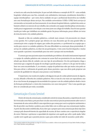 COMUNICAÇÃO DE NOTÍCIAS DIFÍCEIS: compartilhando desafios na atenção à saúde



se inseria em cada uma das instituições. Se por um lado tínhamos o exemplo do HC IV – uma unidade
hospitalar voltada para esse fim, contando com ambulatório, internação, atendimento domiciliar e
equipe interdisciplinar – por outro, havia unidades em que o profissional desenvolvia seu trabalho
sem uma formalização desses serviços. Nas unidades universitárias (UERJ e UFRJ) havia serviços já
estruturados ou iniciando seu funcionamento. Já nos demais hospitais federais, o paliativista sentia-se
bastante solitário no exercício de seu trabalho, não contando com equipe interdisciplinar estruturada, e
vendo pouco engajamento com relação a esse tema junto aos colegas de trabalho. Essa foi uma questão
trazida por todos que trabalham em unidades gerais: há pouca informação, pouco debate em torno
do tema da morte e do cuidado paliativo.

        Quando se fala em cuidados paliativos, a atitude mais comum é de preconceito em relação
a essa questão. Foi o próprio grupo que afirmou em suas discussões que há uma grande falha na
comunicação entre a equipe de origem, que cuidou dos pacientes, e o profissional ou a equipe que o
recebe para exercer os cuidados paliativos. Há uma dificuldade na construção dessa proximidade. O
serviço de cuidados paliativos, no dizer de um participante, é visto como local de despacho e muitas
vezes quando o paciente é encaminhado para esse setor é porque está incomodando.

        É comum que esses pacientes sejam encaminhados por telefone e de modo inteiramente impessoal
e a equipe de cuidados paliativos não costuma ter acesso fácil aos prontuários de seus doentes, uma
atitude que denota falta de cuidado com esse tipo de procedimento. Um dos participantes chega a
mencionar que a angústia da equipe de oncologia é grande porque a cultura é a de que não há nada a
fazer nos casos encaminhados. E, no entanto, a equipe de paliativistas sabe que muita coisa pode ser
feita para aliviar o sofrimento de grande parte desses pacientes e que esse alívio pode propiciar um
aumento de qualidade de vida para essas pessoas e seus familiares.

        É importante criar modos de ampliar a divulgação da ação de cuidar paliativamente de alguém,
ou seja, difundir a filosofia dos cuidados paliativos. Não se trata de criar mais um especialismo, mas
de se criar formas de propagação da necessidade de se pensar o ato do cuidado paliativo desde o início
da formação profissional e o início dos tratamentos, nos casos mais graves51. Esta é uma questão que
deve ser considerada por toda a sociedade.



Comunicação e Escuta Sensível
        Dentro do tema da comunicação, considerado central em nossas discussões, a experiência do ouvir
foi vivenciada como básica, pois para fazer circular uma notícia é preciso primeiramente saber ouvir. A
transmissão de uma notícia difícil é uma experiência que começa por ouvir os próprios sentimentos a
fim de perceber seus limites e poderes, para então lidar com os afetos que essa comunicação implica.
A partir das discussões estabelecidas, ficou claro que o preparo para uma comunicação desse tipo deve
começar pelo desenvolvimento da capacidade de escutar, de fazer contato com a experiência singular
do outro. Valorizar e aprimorar a capacidade de empatizar com aquele que sofre e pede ajuda. Saber
e poder ouvir aquilo que o paciente precisa e quer, para avaliar até onde ele necessita e pode saber.

51
  Essa questão também foi desenvolvida no artigo Do tratamento ao cuidado: o relato de uma experiência de Grupo Balint-Paidéia, de Regina
Neri e Suely Marinho, nesta publicação.



                                                                                                                                    111
 