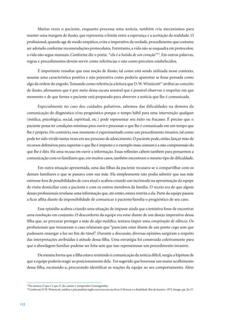 Muitas vezes o paciente, enquanto processa uma notícia, também cria mecanismos para
      manter uma margem de ilusão, que representa o limite entre a esperança e a aceitação da realidade. O
      profissional, quando age de modo empático, evita o imperativo da verdade, procedimento que costuma
      ser adotado conforme recomendações protocolares. Entretanto, a vida não se enquadra em protocolos;
      a vida não segue manuais. Conforme diz o poeta: “ela é a batida de um coração”52. Em outras palavras,
      regras e procedimentos devem servir como referências e não como preceitos estabelecidos.

              É importante ressaltar que essa noção de ilusão, tal como está sendo utilizada nesse contexto,
      assume uma característica positiva e não pejorativa como poderia aparentar se fosse pensada como
      algo da ordem do engodo. Tomando como referência a leitura que D. W. Winnicott53 atribui ao conceito
      de ilusão, afirmamos que é por meio dessa escuta sensível que é possível observar e respeitar em que
      momento e de que forma o paciente está preparado para absorver a notícia que lhe é comunicada.

              Especialmente no caso dos cuidados paliativos, sabemos das dificuldades na demora da
      comunicação do diagnóstico e/ou prognóstico porque o tempo hábil para uma intervenção qualquer
      (médica, psicológica, social, espiritual, etc.) pode representar seu êxito ou fracasso. É preciso que o
      paciente possa ter condições mínimas para ouvir e processar o que lhe é comunicado em um tempo que
      lhe é próprio. Do contrário, esse momento é experimentado como um procedimento invasivo, tal como
      pode ter sido vivido tantas vezes em seu processo de adoecimento. O paciente pode, então, lançar mão de
      recursos defensivos para suportar o que lhe é imposto e o exemplo mais comum é a não compreensão do
      que lhe é dito. Há uma recusa em ouvir a informação. Essas reflexões cabem também para pensarmos a
      comunicação com os familiares que, em muitos casos, também encontram o mesmo tipo de dificuldade.

              Em outra situação apresentada, uma das filhas da paciente recusava-se a compartilhar com os
      demais familiares o que se passava com sua mãe. Ela simplesmente não podia admitir que sua mãe
      estivesse fora de possibilidades de cura atual e acabou criando um incômodo na aproximação da equipe
      de visita domiciliar com a paciente e com os outros membros da família. O receio era de que algum
      desses profissionais revelasse uma informação que, até então, estava restrita a ela. Parte da equipe passou
      a ficar aflita diante da impossibilidade de comunicar à paciente/família o prognóstico de seu caso.

             Esse episódio acabou criando uma situação de impasse ainda que a tentativa fosse de encontrar
      uma resolução em conjunto. O desconforto da equipe era estar diante de um desejo imperativo dessa
      filha que, ao procurar proteger a mãe de algo maléfico, tentava impor uma conspiração de silêncio. Os
      profissionais que trouxeram o caso relataram que “pareciam estar diante de um ponto cego sem que
      pudessem enxergar a luz no fim do túnel”. Durante a discussão, diversas opiniões surgiram a respeito
      das interpretações atribuídas à atitude dessa filha. Uma estratégia foi construída coletivamente para
      que a abordagem familiar pudesse ser feita sem que isso representasse um procedimento invasivo.

             Da mesma forma que a filha estava resistindo à comunicação da notícia difícil, surgiu a hipótese de
      que a equipe poderia reagir ao posicionamento dela. Foi sugerido que houvesse um maior acolhimento
      dessa filha, escutando-a, procurando identificar as reações da equipe ao seu comportamento. Além



       Da música O que é o que é?, do cantor e compositor Gonzaguinha.
      52

       Conforme D. W. Winnicott, médico e psicanalista inglês escreveu em seu livro O Brincar e a Realidade,	Rio	de	Janeiro:	1975,	Imago,	pp.	26-27.
      53




112
 