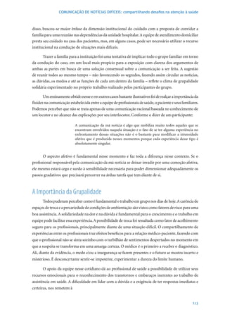 COMUNICAÇÃO DE NOTÍCIAS DIFÍCEIS: compartilhando desafios na atenção à saúde



disso, buscou-se maior ênfase da dimensão institucional do cuidado com a proposta de convidar a
família para uma reunião nas dependências da unidade hospitalar. A equipe de atendimento domiciliar
presta seu cuidado na casa dos pacientes, mas, em alguns casos, pode ser necessário utilizar o recurso
institucional na condução de situações mais difíceis.

       Trazer a família para a instituição foi uma tentativa de implicar todo o grupo familiar em torno
da condução do caso, em um local mais propício para a exposição com clareza dos argumentos de
ambas as partes em busca de uma solução consensual sobre a comunicação a ser feita. A sugestão
de reunir todos ao mesmo tempo – não favorecendo os segredos, fazendo assim circular as notícias,
as dúvidas, os medos e até as funções de cada um dentro da família – reflete o clima de grupalidade
solidária experimentado no próprio trabalho realizado pelos participantes do grupo.

       Um ensinamento obtido nesse e em outros casos bastante ilustrativos foi de realçar a importância da
fluidez na comunicação estabelecida entre a equipe de profissionais de saúde, o paciente e seus familiares.
Podemos perceber que não se trata apenas de uma comunicação racional baseada no conhecimento de
um locutor e no alcance das explicações por seu interlocutor. Conforme o dizer de um participante:

                           A comunicação da má notícia é algo que mobiliza muito todos aqueles que se
                           encontram envolvidos naquela situação e o fato de se ter alguma experiência no
                           enfrentamento dessas situações não é o bastante para modificar a intensidade
                           afetiva que é produzida nesses momentos porque cada experiência desse tipo é
                           absolutamente singular.


       O aspecto afetivo é fundamental nesse momento e faz toda a diferença nesse contexto. Se o
profissional responsável pela comunicação da má notícia se deixar invadir por uma comoção afetiva,
ele mesmo estará cego e surdo à sensibilidade necessária para poder dimensionar adequadamente os
passos gradativos que precisará percorrer na árdua tarefa que tem diante de si.



A Importância da Grupalidade
      Todos puderam perceber como é fundamental o trabalho em grupo nos dias de hoje. A carência de
espaços de troca e a precariedade de condições de ambientação são vistos como fatores de risco para uma
boa assistência. A solidariedade na dor e na dúvida é fundamental para o crescimento e o trabalho em
equipe pode facilitar essa experiência. A possibilidade de troca foi ressaltada como fator de acolhimento
seguro para os profissionais, principalmente diante de uma situação difícil. O compartilhamento de
experiências entre os profissionais traz efeitos benéficos para a relação médico-paciente, fazendo com
que o profissional não se sinta sozinho com o turbilhão de sentimentos despertados no momento em
que a suspeita se transforma em uma amarga certeza. O médico é o primeiro a receber o diagnóstico.
Ali, diante da evidência, o medo e/ou a insegurança se fazem presentes e o futuro se mostra incerto e
misterioso. É desconcertante sentir-se impotente, experimentar a dureza do limite humano.

      O apoio da equipe nesse cotidiano dá ao profissional de saúde a possibilidade de utilizar seus
recursos emocionais para o reconhecimento dos transtornos e embaraços inerentes ao trabalho de
assistência em saúde. A dificuldade em lidar com a dúvida e a exigência de ter respostas imediatas e
certeiras, nos remetem à


                                                                                                       113
 