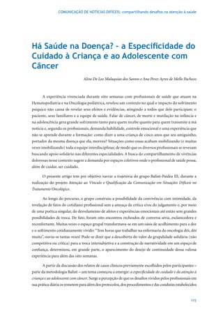 COMUNICAÇÃO DE NOTÍCIAS DIFÍCEIS: compartilhando desafios na atenção à saúde




Há Saúde na Doença? – a Especificidade do
Cuidado à Criança e ao Adolescente com
Câncer
                                Aline De Leo Malaquias dos Santos e Ana Perez Ayres de Mello Pacheco



      A experiência vivenciada durante oito semanas com profissionais de saúde que atuam na
Hematopediatria e na Oncologia pediátrica, revelou um contexto no qual o impacto do sofrimento
psíquico não cansa de revelar seus efeitos e evidências, atingindo a todos que dele participam: o
paciente, seus familiares e a equipe de saúde. Falar de câncer, de morte e mutilação na infância e
na adolescência gera grande sofrimento tanto para quem recebe quanto para quem transmite a má
notícia e, segundo os profissionais, demanda habilidade, controle emocional e uma experiência que
não se aprende durante a formação: como dizer a uma criança de cinco anos que seu amiguinho,
portador da mesma doença que ela, morreu? Situações como essas acabam mobilizando (e muitas
vezes imobilizando) toda a equipe interdisciplinar, de modo que os diversos profissionais se revezam
buscando apoio solidário nas diferentes especialidades. A busca do compartilhamento de vivências
dolorosas nesse contexto sugere a demanda por espaços coletivos onde o profissional de saúde possa,
além de cuidar, ser cuidado.

      O presente artigo tem por objetivo narrar a trajetória do grupo Balint-Paidea III, durante a
realização do projeto Atenção ao Vínculo e Qualificação da Comunicação em Situações Difíceis no
Tratamento Oncológico.

      Ao longo do percurso, o grupo construiu a possibilidade da convivência com intimidade, da
revelação de fatos do cotidiano profissional sem a ameaça da crítica e/ou do julgamento e, por meio
de uma poética singular, do desvelamento de afetos e experiências emocionais até então sem grandes
possibilidades de troca. De fato, foram oito encontros recheados de conversa séria, esclarecedora e
reconfortante. Muitas vezes o espaço grupal transformava-se em um oásis de acolhimento para a dor
e o sofrimento cotidianamente vivido: “Tem horas que trabalhar na enfermaria da oncologia dói, dói
muito”, ouviu-se tantas vezes! Pode-se dizer que a descoberta do valor da grupalidade solidária (não
competitiva ou crítica) para a troca intersubjetiva e a construção de narratividade em um espaço de
confiança, determinou, em grande parte, o aparecimento do desejo de continuidade dessa valiosa
experiência para além das oito semanas.

      A partir da discussão dos relatos de casos clínicos previamente escolhidos pelos participantes –
parte da metodologia Balint – um tema começou a emergir: a especificidade do cuidado e da atenção à
criança e ao adolescente com câncer. Surge a percepção de que os desafios vividos pelos profissionais em
sua prática diária os remetem para além dos protocolos, dos procedimentos e das condutas estabelecidos


                                                                                                    115
 