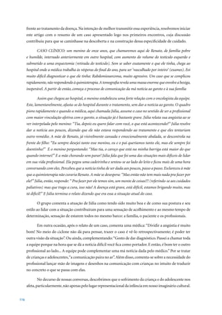 frente ao tratamento da doença. Na intenção de melhor transmitir essa experiência, resolvemos iniciar
      este artigo com o resumo de um caso apresentado logo nos primeiros encontros, cuja discussão
      contribuiu para que se caminhasse na descoberta e na construção dessa especificidade de cuidado.

             CASO CLÍNICO: um menino de onze anos, que chamaremos aqui de Renato, de família pobre
      e humilde, internado anteriormente em outro hospital, com aumento do volume do testículo esquerdo e
      submetido a uma orquectomia (retirada do testículo). Sem se saber exatamente o que ele tinha, chega ao
      hospital onde a médica trabalha às vésperas do final do ano, para ser ‘vasculhado por inteiro’ (exames). Foi
      muito difícil diagnosticar o que ele tinha: Rabdomiosarcoma, muito agressivo. Um caso que se complicou
      rapidamente, não respondendo à quimioterapia. A tomografia revela uma massa enorme que envolve a bexiga,
      inoperável. A partir de então, começa o processo de comunicação da má notícia ao garoto e à sua família

             Assim que chegou ao hospital, o menino estabeleceu uma forte relação com o oncologista da equipe.
      Este, lamentavelmente, afasta-se do hospital durante o tratamento, sem dar a notícia ao garoto. O quadro
      piora rapidamente e quando a médica, aqui chamada Júlia, assume o caso no sentido de ser a profissional
      com maior vinculação afetiva com o garoto, a situação já é bastante grave. Júlia relata sua angústia ao se
      ver interpelada pelo menino: “Tia, depois eu quero falar com você, o que está acontecendo?” Júlia resolve
      dar a notícia aos poucos, dizendo que ele não estava respondendo ao tratamento e que eles tentariam
      outro remédio. A mãe de Renato, já visivelmente cansada e emocionalmente abalada, se descontrola na
      frente do filho: “Eu sempre desejei tanto esse menino, eu e o pai queríamos tanto ele, mas ele sempre foi
      doentinho!” E o menino perguntando: “Mas tia, o caroço que está na minha barriga está maior do que
      quando internei!” E a mãe chorando sem parar! Júlia fala que foi uma das situações mais difíceis de lidar
      em sua vida profissional. Ela pegou uma cadeirinha e sentou-se ao lado do leito e ficou mais de uma hora
      conversando com eles. Percebeu que a notícia tinha de ser dada aos poucos, passo a passo. Esclareceu à mãe
      que a quimioterapia não curaria Renato. A mãe se desespera: “Mas então não tem mais nada pra fazer por
      ele?” Júlia, então, responde: “ Pra fazer por ele temos sim, um monte de coisas!!! (referindo-se aos cuidados
      paliativos) mas que traga a cura, isso não! A doença está grave, está difícil, estamos brigando muito, mas
      tá difícil!” E Júlia termina o relato dizendo que era essa a situação atual do caso.

             O grupo comenta a atuação de Júlia como tendo sido muito boa e de como sua postura e seu
      estilo ao lidar com a situação contribuíram para uma sensação de acolhimento e ao mesmo tempo de
      determinação, sensação de estarem todos no mesmo barco: a família, o paciente e os profissionais.

             Em outra ocasião, após o relato de um caso, comenta uma médica: “Dividir a angústia é muito
      bom! No meio do ciclone não dá para pensar, trazer o caso é vê-lo retrospectivamente; é poder ter
      outra visão da situação”. Ou ainda, complementando: “Gosto de dar diagnóstico. Passei a chamar toda
      a equipe porque na hora que se dá a notícia difícil você fica como portador. E então, é bom ter o outro
      profissional ao lado... A equipe pode complementar uma má notícia dada pelo médico.” Por se tratar
      de crianças e adolescentes, “a comunicação paira no ar”. Além disso, comenta-se sobre a necessidade do
      profissional lançar mão de imagens e desenhos na comunicação com crianças no intuito de traduzir
      no concreto o que se passa com elas.

             No decurso de nossas conversas, descobrimos que o sofrimento da criança e do adolescente nos
      afeta, particularmente, não apenas pelo lugar representacional da infância em nosso imaginário cultural.


116
 