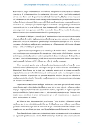 COMUNICAÇÃO DE NOTÍCIAS DIFÍCEIS: compartilhando desafios na atenção à saúde



Mas, sobretudo, porque nos leva a revisitar nossas relações mais primitivas, assim como nossas primeiras
experiências de perda e desamparo. O tema da morte e do morrer suscita experiências emocionais
intensas e nos damos conta do quanto aceitar a finitude é tarefa árdua, difícil até mesmo para quem
lida com a morte no seu cotidiano. No entanto, a possibilidade da identificação empática, do colocar-se
no lugar do outro, embora sofrida, tem sua positividade quando acontece em um espaço de manobra
saudável, ou seja, com implicação e reserva. Implicar-se mantendo a percepção de que sentimos com
o outro e não por ele, torna-se fundamental. A partir dessa manobra identificatória, torna-se possível
uma compreensão mais apurada e sensível das necessidades físicas, afetivas e sociais da criança e do
adolescente nesse contexto de sofrimento tanto físico quanto psíquico.

      O protocolo SPIKES para a comunicação de notícias difíceis – instrumento utilizado e sugerido
pela metodologia do projeto – é plenamente reconhecido no grupo como um recurso útil, mas muitos
profissionais concordam com o limite apresentado por instrumentos desse tipo. Fala-se do protocolo
como guia, referência, norteador de ações, mas lamenta-se a falta de espaços coletivos que ofereçam
atenção e cuidado também para quem cuida.

       O grupo reconhece que no processo de comunicação de notícias difíceis é muito melhor não
estar sozinho e que essa comunicação se dá em etapas que exigem tempo, principalmente o tempo do
paciente para assimilar. Ressaltou-se também a importância do acompanhamento do desenrolar da
má notícia, enfatizando ser nesse espaço onde reside o verdadeiro trabalho de comunicação: amparar
o paciente a cada “ficha que cai”. Aí evidencia-se o valor do trabalho em equipe.

      Outra importante questão surge no desenrolar dos relatos apresentados ao longo dos nossos
encontros: que vocação é essa que nos conduz para esse tipo de vivência cotidiana? Seríamos loucos?
Masoquistas? Naturalmente não há lugar para uma única resposta, pois se trata de uma escolha
singular, frente ao desejo e sobredeterminada pela história de cada sujeito. Mas ela surge no contexto
do grupo como uma pergunta que não quer calar. Como dar sentido a algo que nos é familiar e,
simultaneamente, tão estranho? Eis um dos paradoxos que nos provocam e que nos permitem aqui
um pequeno “desvio filosófico”.

      Segundo Costa (2009), citando Heidegger, nós humanos, conscientes que somos da nossa finitude,
temos algumas opções diante da inevitabilidade da nossa morte, como o desvio e a fuga ou, então, a
ocupação e a preocupação. Viver como se a morte não existisse, “esquecê-la” ou negá-la, surge como
uma das possibilidades. Ocupar-se dela é outra e é isso que nos interessa neste artigo. O mesmo autor
enfatiza que é a consciência de sermos mortais que nos leva ao zelo com a nossa vida, ou seja, a morte
estaria no fundamento do cuidado.

      O cuidado faz parte, portanto, da condição do humano. Cuidar do outro é cuidar de nós mesmos
e podemos fazê-lo com criatividade ou não. Mas sem dúvida, a forma como cuidamos pode refletir o
quanto nos permitimos chegar perto da consciência de que a morte está entrelaçada com a vida desde
o nascimento, nos permitindo concordar com Alexandre Costa quando diz que viver é cuidar.

      Essa discussão trouxe para o grupo o estímulo necessário para uma conversa sobre um assunto
tão angustiante quanto delicado: a morte. Aliado a um artigo trazido por uma das coordenadoras



                                                                                                    117
 
