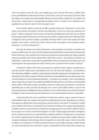 sobre um acidente recente de avião, uma tragédia que causou mais de 200 mortes, o debate abriu
      novas possibilidades de elaboração do tema: a morte lenta, como a de uma doença incurável, ainda
      que trágica, traz consigo uma oportunidade diferente da morte súbita causado por um acidente. Na
      morte lenta, o sujeito pode ir se apropriando da própria morte e se manter vivo e implicado com a
      qualidade da sua vida até o final. Ser dono da própria morte.

             Para a família, embora a morte de um filho seja algo vivido como “antinatural”, a morte lenta
      muitas vezes permite uma perda e um luto mais elaborados. É como nos conta uma enfermeira do
      grupo: “J. faleceu exatamente no dia em que sua mãe tinha decidido passar uma noite em casa. Depois
      de meses agonizando, foi justamente essa noite que ele escolheu. A equipe inteira estava aflita esperando
      a chegada da mãe, que havia negado a gravidade da doença desde o início. Para espanto de todos,
      quando a mãe recebeu a notícia, não ‘surtou’. Chorou muito, mas depois, com um grande suspiro,
      constatou: ‘... É, enfim ele descansou!’”.

             Esse tipo de situação nos remete diretamente a outro paradoxo encontrado no cuidado com
      crianças e adolescentes com câncer. Este diz respeito à particularidade do comportamento dos pacientes
      diante da doença: como se pode brincar mesmo sob a espreita de acontecimentos tão trágicos, quando
      tudo parece perdido, à beira de um abismo? Mas o olhar sobre esse fato – tão cotidiano na infância e na
      adolescência – pode situar-se para além da perplexidade. Não será a partir dessa constatação que certo
      remanejamento das representações de saúde e doença torna-se possível? Haverá saúde na doença?

             As ideias de E. Morin (1982)	sobre	como	pensar	os	estados	de	saúde	e	doença,	nos	dizem	que	se	
      trata de conceitos voltados para a diversidade do ser vivo e da vida social cotidiana – seu ecossistema,
      duas dimensões múltiplas e complexas, em permanente estado de reorganização (desorganização e auto-
      organização). Para Morin, enquanto referidos a fenômenos contextualizados em um espaço/tempo, esses
      conceitos deslocam-se de uma dimensão identitária – ser doente ou ser saudável – para uma localização
      espaço-temporal: estar doente e/ou saudável, possibilitando deslocamento e, até mesmo, a simultaneidade
      desses estados. Observando crianças internadas, mesmo em estado grave, percebemos o movimento
      espontâneo que as coloca em busca da interação com o outro. Certa médica relatou o caso de uma
      menina praticamente imobilizada ao leito que brincava com os olhos durante uma visita dos Doutores
      da Alegria. O único movimento possível transformou-se em uma brincadeira de ritmo e criatividade.

             A partir do relato dos casos e experiências vividas nesse contexto, surge o consenso de que ao
      profissional de saúde não compete tratar apenas da saúde/doença do corpo. Na pediatria, as crianças,
      tanto quanto os adolescentes, convocam presença, interação afetiva e laço social. “A criança faz o mundo
      parar; mobiliza redes”, busca a constituição de um vínculo de confiança com a equipe responsável pelos
      cuidados inerentes ao seu tratamento na direção de um apego seguro, de um vínculo confiável. Trata-se
      de um agarrar-se ao outro, como forma de agarrar-se à vida. O apego seguro pressupõe a emergência
      de atos e palavras presentes na continuidade dos cuidados cotidianos. Há lugar para a comunicação
      não-verbal: a interpenetração do olhar que sustenta; a melodia da voz que acalma e ajuda a relaxar; as
      sensações reveladas por meio do toque sutil, não impositivo ao corpo. Sabe-se que o medo se intensifica
      no silêncio e no isolamento. O “banho” de palavras lança luz na escuridão, clareando e dando sentido
      aos vários procedimentos do tratamento. O gesto, acompanhado da fala esclarecedora daquele que



118
 