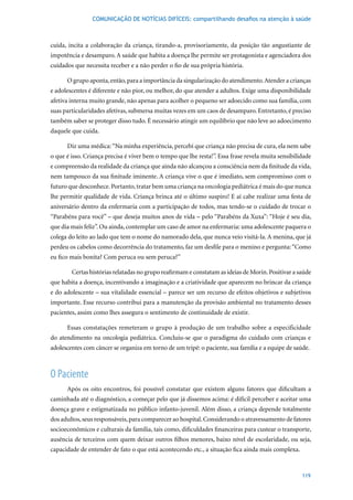 COMUNICAÇÃO DE NOTÍCIAS DIFÍCEIS: compartilhando desafios na atenção à saúde



cuida, incita a colaboração da criança, tirando-a, provisoriamente, da posição tão angustiante de
impotência e desamparo. A saúde que habita a doença lhe permite ser protagonista e agenciadora dos
cuidados que necessita receber e a não perder o fio de sua própria história.

      O grupo aponta, então, para a importância da singularização do atendimento. Atender a crianças
e adolescentes é diferente e não pior, ou melhor, do que atender a adultos. Exige uma disponibilidade
afetiva interna muito grande, não apenas para acolher o pequeno ser adoecido como sua família, com
suas particularidades afetivas, submersa muitas vezes em um caos de desamparo. Entretanto, é preciso
também saber se proteger disso tudo. É necessário atingir um equilíbrio que não leve ao adoecimento
daquele que cuida.

      Diz uma médica: “Na minha experiência, percebi que criança não precisa de cura, ela nem sabe
o que é isso. Criança precisa é viver bem o tempo que lhe resta!”. Essa frase revela muita sensibilidade
e compreensão da realidade da criança que ainda não alcançou a consciência nem da finitude da vida,
nem tampouco da sua finitude iminente. A criança vive o que é imediato, sem compromisso com o
futuro que desconhece. Portanto, tratar bem uma criança na oncologia pediátrica é mais do que nunca
lhe permitir qualidade de vida. Criança brinca até o último suspiro! E aí cabe realizar uma festa de
aniversário dentro da enfermaria com a participação de todos, mas tendo-se o cuidado de trocar o
“Parabéns para você” – que deseja muitos anos de vida – pelo “Parabéns da Xuxa”: “Hoje é seu dia,
que dia mais feliz”. Ou ainda, contemplar um caso de amor na enfermaria: uma adolescente paquera o
colega do leito ao lado que tem o nome do namorado dela, que nunca veio visitá-la. A menina, que já
perdeu os cabelos como decorrência do tratamento, faz um desfile para o menino e pergunta: “Como
eu fico mais bonita? Com peruca ou sem peruca?”

        Certas histórias relatadas no grupo reafirmam e constatam as ideias de Morin. Positivar a saúde
que habita a doença, incentivando a imaginação e a criatividade que aparecem no brincar da criança
e do adolescente – sua vitalidade essencial – parece ser um recurso de efeitos objetivos e subjetivos
importante. Esse recurso contribui para a manutenção da provisão ambiental no tratamento desses
pacientes, assim como lhes assegura o sentimento de continuidade de existir.

      Essas constatações remeteram o grupo à produção de um trabalho sobre a especificidade
do atendimento na oncologia pediátrica. Concluiu-se que o paradigma do cuidado com crianças e
adolescentes com câncer se organiza em torno de um tripé: o paciente, sua família e a equipe de saúde.



O Paciente
      Após os oito encontros, foi possível constatar que existem alguns fatores que dificultam a
caminhada até o diagnóstico, a começar pelo que já dissemos acima: é difícil perceber e aceitar uma
doença grave e estigmatizada no público infanto-juvenil. Além disso, a criança depende totalmente
dos adultos, seus responsáveis, para comparecer ao hospital. Considerando o atravessamento de fatores
socioeconômicos e culturais da família, tais como, dificuldades financeiras para custear o transporte,
ausência de terceiros com quem deixar outros filhos menores, baixo nível de escolaridade, ou seja,
capacidade de entender de fato o que está acontecendo etc., a situação fica ainda mais complexa.


                                                                                                    119
 