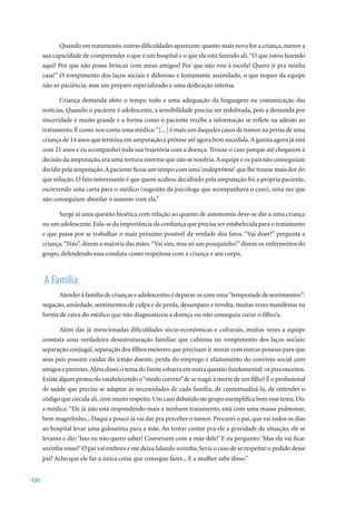Quando em tratamento, outras dificuldades aparecem: quanto mais nova for a criança, menor a
      sua capacidade de compreender o que é um hospital e o que ela está fazendo ali. “O que estou fazendo
      aqui? Por que não posso brincar com meus amigos? Por que não vou à escola? Quero ir pra minha
      casa!” O rompimento dos laços sociais é doloroso e lentamente assimilado, o que requer da equipe
      não só paciência, mas um preparo especializado e uma dedicação intensa.

             Criança demanda afeto o tempo todo e uma adequação da linguagem na comunicação das
      notícias. Quando o paciente é adolescente, a sensibilidade precisa ser redobrada, pois a demanda por
      sinceridade é muito grande e a forma como o paciente recebe a informação se reflete na adesão ao
      tratamento. É como nos conta uma médica: “[...] é mais um daqueles casos de tumor na perna de uma
      criança	de	14	anos	que	termina	em	amputação	e	prótese	até	agora	bem	sucedida.	A	garota	agora	já	está	
      com 21 anos e eu acompanhei toda sua trajetória com a doença. Trouxe o caso porque até chegarem à
      decisão da amputação, era uma tortura enorme que não se resolvia. A equipe e os pais não conseguiam
      decidir pela amputação. A paciente ficou um tempo com uma ‘endoprótese’ que lhe trouxe mais dor do
      que solução. O fato interessante é que quem acabou decidindo pela amputação foi a própria paciente,
      escrevendo uma carta para o médico (sugestão da psicóloga que acompanhava o caso), uma vez que
      não conseguiam abordar o assunto com ela.”

            Surge aí uma questão bioética com relação ao quanto de autonomia deve-se dar a uma criança
      ou um adolescente. Fala-se da importância da confiança que precisa ser estabelecida para o tratamento
      e que passa por se trabalhar o mais próximo possível da verdade dos fatos. “Vai doer?” pergunta a
      criança. “Não”, dizem a maioria das mães. “Vai sim, mas só um pouquinho!” dizem os enfermeiros do
      grupo, defendendo essa conduta como respeitosa com a criança e seu corpo.



      A Família
            Atender à família de crianças e adolescentes é deparar-se com uma “tempestade de sentimentos”:
      negação, ansiedade, sentimentos de culpa e de perda, desamparo e revolta, muitas vezes manifestas na
      forma de raiva do médico que não diagnosticou a doença ou não conseguiu curar o filho/a.

             Além das já mencionadas dificuldades sócio-econômicas e culturais, muitas vezes a equipe
      constata uma verdadeira desestruturação familiar que culmina no rompimento dos laços sociais:
      separação conjugal, separação dos filhos menores que precisam ir morar com outras pessoas para que
      seus pais possam cuidar do irmão doente, perda do emprego e afastamento do convívio social com
      amigos e parentes. Além disso, o tema do limite esbarra em outra questão fundamental: os preconceitos.
      Existe algum protocolo estabelecendo o “modo correto” de se reagir à morte de um filho? É o profissional
      de saúde que precisa se adaptar às necessidades de cada família, de contextualizá-la, de entender o
      código que circula ali, com muito respeito. Um caso debatido no grupo exemplifica bem esse tema. Diz
      a médica: “Ele já não está respondendo mais a nenhum tratamento, está com uma massa pulmonar,
      bem magrelinho... Daqui a pouco já vai dar pra perceber o tumor. Procurei o pai, que vai todos os dias
      ao hospital levar uma guloseima para a mãe. Ao tentar contar pra ele a gravidade da situação, ele se
      levanta e diz: ‘Isso eu não quero saber! Conversem com a mãe dele!’ E eu pergunto: ‘Mas ela vai ficar
      sozinha nisso?’ O pai vai embora e me deixa falando sozinha. Seria o caso de se respeitar o pedido desse
      pai? Acho que ele faz a única coisa que consegue fazer... E a mulher sabe disso.”


120
 