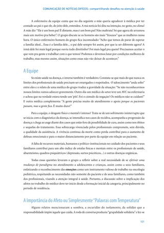 COMUNICAÇÃO DE NOTÍCIAS DIFÍCEIS: compartilhando desafios na atenção à saúde



      A enfermeira da equipe conta que no dia seguinte a mãe queria agradecer à médica por ter
contado ao pai e que ele, do jeito dele, entendeu. A má noticia foi dita na intenção, no gesto, no clima!
A mãe diz: “Ele é um bom pai! É distante, mas é um bom pai! Não maltrata! Só que agora ele arrumou
mais um motivo pra beber”. O grupo discute se os homens são mais “frouxos” que as mulheres nessa
hora. O único enfermeiro homem do grupo fica incomodado: “Acho que temos de parar de esperar
a família ideal... Essa é a família dele... o pai dele sempre foi assim, por que ia ser diferente agora? A
irmã dele foi mais legal porque ouviu tudo direitinho? Foi mais legal pra quem? Precisamos aceitar o
que vem pra gente e trabalhar com o que temos! Podemos e devemos lutar por condições melhores de
trabalho, mas mesmo assim, situações como essas não vão deixar de acontecer.”



A Equipe
      Se existe saúde na doença, o inverso também é verdadeiro. Constata-se que mais do que nunca os
limites dos profissionais de saúde precisam ser enxergados e respeitados. O adoecimento “anda solto”
entre eles e o relato de uma médica do grupo traduz a gravidade da situação: “Se não reconhecermos
nossos limites vamos adoecer gravemente. Outro dia um médico do setor teve um AVC na enfermaria
e achou que na verdade estava tendo um ‘piti’. Foi o cúmulo da negação! Os médicos não se cuidam!”
E outra médica complementa: “A gente precisa muito de atendimento e apoio porque os pacientes
passam, mas a gente fica. É muito duro!”

      Para a equipe, o desgaste físico e mental é intenso! Trata-se de um sofrimento ininterrupto que
se inicia com o diagnóstico da doença, se intensifica nos casos de recidiva, acompanha a progressão da
doença e chega ao auge diante dos casos que estão fora de possibilidade de cura, assim como nos óbitos
e sequelas do tratamento. Essa sobrecarga vivenciada pelos profissionais compromete, sem dúvida,
a qualidade da assistência. A vivência contínua da morte como perda contribui para o aumento de
defesas emocionais e para o maior distanciamento por parte da equipe em relação ao paciente.

      A falta de recursos materiais, humanos e político-institucionais no cuidado dos pacientes e seus
familiares contribui para um alto índice de estafas físicas e mentais entre os profissionais de saúde,
absenteísmo, quadros psiquiátricos (depressão, surtos psicóticos...) e outras doenças orgânicas.

      Todas essas questões levaram o grupo a refletir sobre a real necessidade de se efetivar uma
mudança de paradigma no atendimento a adolescentes e crianças, assim como a seus familiares,
enfatizando o reconhecimento das emoções como um instrumento valioso de trabalho na oncologia
pediátrica, respeitando as necessidades não somente do paciente e de seus familiares, como também
dos profissionais, visando a atenção integral à saúde. Portanto, a discussão sobre a implicação dos
afetos no trabalho do médico deve ter início desde a formação inicial da categoria, principalmente no
período de residência.



A Importância do Afeto ou Simplesmente “Palavras com Temperatura”
      Alguns relatos mencionaram a sombra, a escuridão do isolamento, da solidão que a
responsabilidade impõe àquele que cuida. A roda de conversa produziu “grupalidade solidária” e fez-se


                                                                                                      121
 