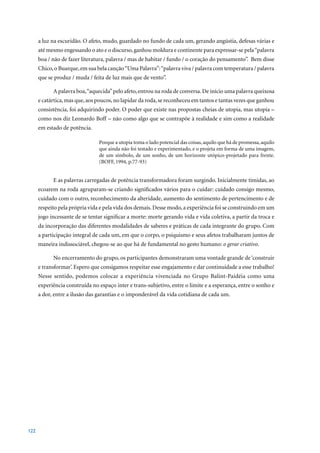 a luz na escuridão. O afeto, mudo, guardado no fundo de cada um, gerando angústia, defesas várias e
      até mesmo engessando o ato e o discurso, ganhou moldura e continente para expressar-se pela “palavra
      boa / não de fazer literatura, palavra / mas de habitar / fundo / o coração do pensamento”. Bem disse
      Chico, o Buarque, em sua bela canção “Uma Palavra”: “palavra viva / palavra com temperatura / palavra
      que se produz / muda / feita de luz mais que de vento”.

            A palavra boa, “aquecida” pelo afeto, entrou na roda de conversa. De início uma palavra queixosa
      e catártica, mas que, aos poucos, no lapidar da roda, se reconheceu em tantos e tantas vezes que ganhou
      consistência, foi adquirindo poder. O poder que existe nas propostas cheias de utopia, mas utopia –
      como nos diz Leonardo Boff – não como algo que se contrapõe à realidade e sim como a realidade
      em estado de potência.

                                Porque a utopia toma o lado potencial das coisas, aquilo que há de promessa, aquilo
                                que ainda não foi testado e experimentado, e o projeta em forma de uma imagem,
                                de um símbolo, de um sonho, de um horizonte utópico-projetado para frente.
                                (BOFF,	1994,	p.77-93)


            E as palavras carregadas de potência transformadora foram surgindo. Inicialmente tímidas, ao
      ecoarem na roda agruparam-se criando significados vários para o cuidar: cuidado consigo mesmo,
      cuidado com o outro, reconhecimento da alteridade, aumento do sentimento de pertencimento e de
      respeito pela própria vida e pela vida dos demais. Desse modo, a experiência foi se construindo em um
      jogo incessante de se tentar significar a morte: morte gerando vida e vida coletiva, a partir da troca e
      da incorporação das diferentes modalidades de saberes e práticas de cada integrante do grupo. Com
      a participação integral de cada um, em que o corpo, o psiquismo e seus afetos trabalharam juntos de
      maneira indissociável, chegou-se ao que há de fundamental no gesto humano: o gerar criativo.

            No encerramento do grupo, os participantes demonstraram uma vontade grande de ‘construir
      e transformar’. Espero que consigamos respeitar esse engajamento e dar continuidade a esse trabalho!
      Nesse sentido, podemos colocar a experiência vivenciada no Grupo Balint-Paidéia como uma
      experiência construída no espaço inter e trans-subjetivo, entre o limite e a esperança, entre o sonho e
      a dor, entre a ilusão das garantias e o imponderável da vida cotidiana de cada um.




122
 