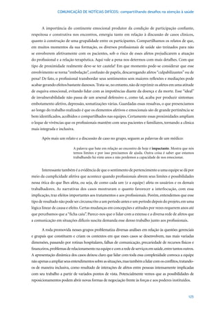 COMUNICAÇÃO DE NOTÍCIAS DIFÍCEIS: compartilhando desafios na atenção à saúde



      A importância do continente emocional produtor da condição de participação confiante,
respeitosa e construtiva nos encontros, emergiu tanto em relação à discussão de casos clínicos,
quanto à construção de uma grupalidade entre os participantes. Compartilhamos os relatos de que,
em muitos momentos da sua formação, os diversos profissionais de saúde são treinados para não
se envolverem afetivamente com os pacientes, sob o risco de esses afetos prejudicarem a atuação
do profissional e a relação terapêutica. Aqui vale a pena nos determos com mais detalhes. Com que
tipo de proximidade realmente deve-se ter cautela? Em que momento pode-se considerar que esse
envolvimento se torna “embolação”, confusão de papéis, descarregando afetos “culpabilizantes” ou de
pena? De fato, o profissional transbordar seus sentimentos sem maiores reflexões e mediações pode
acabar gerando efeitos bastante danosos. Trata-se, no entanto, não de reprimir os afetos em uma atitude
de esquiva emocional, evitando lidar com as impotências diante da doença e da morte. Esse “ideal”
de invulnerabilidade não passa de um arsenal defensivo e, como tal, acaba por produzir sintomas:
embotamento afetivo, depressão, somatizações várias. Guardadas essas ressalvas, o que presenciamos
ao longo do trabalho realizado é que os elementos afetivos e emocionais são de grande pertinência se
bem identificados, acolhidos e compartilhados nas equipes. Certamente essas proximidades ampliam
o leque de vivências que os profissionais mantêm com seus pacientes e familiares, tornando a clínica
mais integrada e inclusiva.

      Após mais um relato e a discussão de caso no grupo, seguem as palavras de um médico:

                           A palavra que bate em relação ao encontro de hoje é impactante. Mostra que nós
                           temos limites e por isso precisamos de ajuda. Outra coisa é saber que estamos
                           trabalhando há vinte anos e não perdemos a capacidade de nos emocionar.


      Interessante também é a evidência de que o sentimento de pertencimento a uma equipe se dá por
meio da cumplicidade afetiva que acontece quando profissionais abrem seus limites e possibilidades
nessa ótica do que lhes afeta, ou seja, de como cada um (e a equipe) afeta os usuários e os demais
trabalhadores. As narrativas dos casos mostraram o quanto favorecer a interlocução, com essa
implicação, traz efeitos importantes aos tratamentos e aos profissionais. Porém, entendemos que esse
tipo de resultado não pode ser circunscrito a um período antes e um período depois do projeto, em uma
lógica linear de causa e efeito. Certas mudanças em concepções e atitudes por vezes requerem anos até
que percebamos que a “ficha caiu”. Parece-nos que o lidar com a extensa e a diversa rede de afetos que
a comunicação em situações difíceis suscita demanda esse denso trabalho junto aos profissionais.

      A roda promovida nesses grupos problematiza diversas análises em relação às questões gerenciais
e grupais que constituem e criam os contextos em que esses casos se desenvolvem, nas mais variadas
dimensões, passando por rotinas hospitalares, falhas de comunicação, precariedade de recursos físicos e
financeiros, problemas de relacionamento na equipe e com a rede de serviços em saúde, entre tantos outros.
A apresentação dinâmica dos casos deixou claro que lidar com toda essa complexidade convoca a equipe
não apenas a ampliar seus entendimentos sobre as situações, mas também a lidar com os conflitos, tratando-
os de maneira inclusiva, como resultado de interações de afetos entre pessoas intensamente implicadas
com seu trabalho a partir de variados pontos de vista. Potencialmente vemos que as possibilidades de
reposicionamentos podem abrir novas formas de negociação frente às forças e aos poderes instituídos.



                                                                                                      125
 