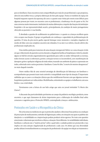 COMUNICAÇÃO DE NOTÍCIAS DIFÍCEIS: compartilhando desafios na atenção à saúde



para os familiares. Esses encontros eram compartilhados por mais de um profissional, o que propiciou,
além de uma melhor troca, a própria elaboração do luto pela equipe. Tratou-se também do espaço do
hospital enquanto suporte da esperança de cura e o quanto essas visitas pós-morte eram difíceis para
algumas pessoas por trazer, no encontro com os profissionais, a lembrança viva de quem se foi. Foi
uma conversa muito interessante, instituinte de muitas elaborações a respeito das funções da instituição
hospitalar e de sua representatividade social e, principalmente, da condição de maior protagonismo
oferecido ao paciente e à sua família.

      É abordada a questão do acolhimento no paliativismo e o quanto as crianças escolhem quem
virá a ocupar essa função. O grupo vai ganhando em confiança e capacidade de problematização de
questões. O tema da pós-morte ganha especial destaque nesse momento e exemplos singulares de
modos de lidar com esse complexo encontro são relatados. Ir ou não ir ao velório, vínculo afetivo dos
profissionais implicados etc.

      Uma médica pede para tratarmos de uma situação emergencial. Refere-se a uma situação vivida
em que o falecimento do paciente ocorreu durante a chegada da família ao hospital para visitá-lo, estando
alguns no hall de entrada angustiadamente aguardando para subir ao andar. Sobrepondo as normas,
todos tiveram acesso à enfermaria, porém a situação tornou-se incontrolável, com manifestações de
desespero, gritos e apelações religiosas de toda ordem, trazendo um ambiente de pânico e apreensão em
todos, sobretudo entre outros pacientes e familiares. Como foi dito, “a morte do menino desapareceu”
no meio daquele tumulto.

      Outro médico fala de uma sensível estratégia de identificação de lideranças em familiares e
acompanhantes que possam trazer mais controle e tranquilidade nesse tipo de situação. É importante
sublinhar que os casos e as situações clínicas que eles mobilizaram fizeram com que algumas normas
hospitalares pudessem ser rediscutidas e flexibilizadas, estimulando as equipes a trabalharem com seus
limites e sua criatividade.

      Terminamos com a leitura de um belo artigo que saíra no jornal intitulado “A Morte dos
Outros”.

      A discussão das particularidades pertinentes ao campo da pediatria oncológica produziu, nesse
encontro, o que aqui chamamos de deixas importantes para a elaboração do trabalho final sobre
consensos e sugestões para o Protocolo SPIKES, contemplando crianças e adolescentes.



Protocolos em Saúde e a Micropolítica da Clínica
       Há certas áreas na medicina em que os protocolos ajudam a direcionar boas práticas na condução
de prescrições de medicamentos, métodos de higienização, enfim, em situações nas quais os padrões são
desejáveis e a variabilidade ou a improvisação podem produzir sérios agravos. No trato com questões
emocionais e relacionais que envolvem a clínica, a situação é bem diferente. As variabilidades individuais,
familiares e culturais são a “matéria prima” sobre a qual todo o cuidado poderá ser promovido e isso
implica em uma atenção singularizada do profissional a cada caso. Os efeitos que essa diversidade
produz afetam irremediavelmente as concepções do profissional e da equipe em relação ao tratamento e


                                                                                                       127
 