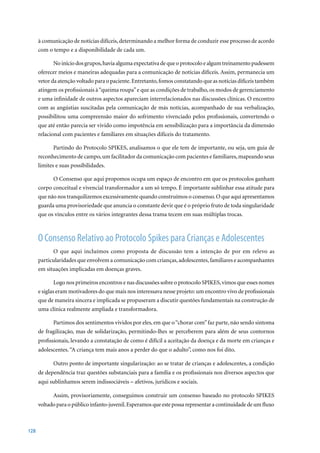 à comunicação de notícias difíceis, determinando a melhor forma de conduzir esse processo de acordo
      com o tempo e a disponibilidade de cada um.

             No início dos grupos, havia alguma expectativa de que o protocolo e algum treinamento pudessem
      oferecer meios e maneiras adequadas para a comunicação de notícias difíceis. Assim, permanecia um
      vetor da atenção voltado para o paciente. Entretanto, fomos constatando que as notícias difíceis também
      atingem os profissionais à “queima roupa” e que as condições de trabalho, os modos de gerenciamento
      e uma infinidade de outros aspectos apareciam interrelacionados nas discussões clínicas. O encontro
      com as angústias suscitadas pela comunicação de más notícias, acompanhado de sua verbalização,
      possibilitou uma compreensão maior do sofrimento vivenciado pelos profissionais, convertendo o
      que até então parecia ser vivido como impotência em sensibilização para a importância da dimensão
      relacional com pacientes e familiares em situações difíceis do tratamento.

             Partindo do Protocolo SPIKES, analisamos o que ele tem de importante, ou seja, um guia de
      reconhecimento de campo, um facilitador da comunicação com pacientes e familiares, mapeando seus
      limites e suas possibilidades.

            O Consenso que aqui propomos ocupa um espaço de encontro em que os protocolos ganham
      corpo conceitual e vivencial transformador a um só tempo. É importante sublinhar essa atitude para
      que não nos tranquilizemos excessivamente quando construímos o consenso. O que aqui apresentamos
      guarda uma provisoriedade que anuncia o constante devir que é o próprio fruto de toda singularidade
      que os vínculos entre os vários integrantes dessa trama tecem em suas múltiplas trocas.



      O Consenso Relativo ao Protocolo Spikes para Crianças e Adolescentes
            O que aqui incluímos como proposta de discussão tem a intenção de por em relevo as
      particularidades que envolvem a comunicação com crianças, adolescentes, familiares e acompanhantes
      em situações implicadas em doenças graves.

              Logo nos primeiros encontros e nas discussões sobre o protocolo SPIKES, vimos que esses nomes
      e siglas eram motivadores do que mais nos interessava nesse projeto: um encontro vivo de profissionais
      que de maneira sincera e implicada se propuseram a discutir questões fundamentais na construção de
      uma clínica realmente ampliada e transformadora.

            Partimos dos sentimentos vividos por eles, em que o “chorar com” faz parte, não sendo sintoma
      de fragilização, mas de solidarização, permitindo-lhes se perceberem para além de seus contornos
      profissionais, levando a constatação de como é difícil a aceitação da doença e da morte em crianças e
      adolescentes. “A criança tem mais anos a perder do que o adulto”, como nos foi dito.

            Outro ponto de importante singularização: ao se tratar de crianças e adolescentes, a condição
      de dependência traz questões substanciais para a família e os profissionais nos diversos aspectos que
      aqui sublinhamos serem indissociáveis – afetivos, jurídicos e sociais.

            Assim, provisoriamente, conseguimos construir um consenso baseado no protocolo SPIKES
      voltado para o público infanto-juvenil. Esperamos que este possa representar a continuidade de um fluxo



128
 
