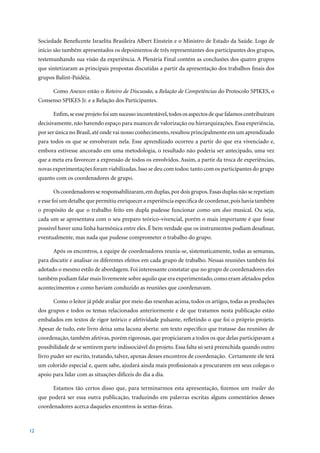 Sociedade Beneficente Israelita Brasileira Albert Einstein e o Ministro de Estado da Saúde. Logo de
     início são também apresentados os depoimentos de três representantes dos participantes dos grupos,
     testemunhando sua visão da experiência. A Plenária Final contém as conclusões dos quatro grupos
     que sintetizaram as principais propostas discutidas a partir da apresentação dos trabalhos finais dos
     grupos Balint-Paidéia.

           Como Anexos estão o Roteiro de Discussão, a Relação de Competências do Protocolo SPIKES, o
     Consenso SPIKES Jr. e a Relação dos Participantes.

           Enfim, se esse projeto foi um sucesso incontestável, todos os aspectos de que falamos contribuíram
     decisivamente, não havendo espaço para nuances de valorização ou hierarquizações. Essa experiência,
     por ser única no Brasil, até onde vai nosso conhecimento, resultou principalmente em um aprendizado
     para todos os que se envolveram nela. Esse aprendizado ocorreu a partir do que era vivenciado e,
     embora estivesse ancorado em uma metodologia, o resultado não poderia ser antecipado, uma vez
     que a meta era favorecer a expressão de todos os envolvidos. Assim, a partir da troca de experiências,
     novas experimentações foram viabilizadas. Isso se deu com todos: tanto com os participantes do grupo
     quanto com os coordenadores de grupo.

           Os coordenadores se responsabilizaram, em duplas, por dois grupos. Essas duplas não se repetiam
     e esse foi um detalhe que permitiu enriquecer a experiência específica de coordenar, pois havia também
     o propósito de que o trabalho feito em dupla pudesse funcionar como um duo musical. Ou seja,
     cada um se apresentava com o seu preparo teórico-vivencial, porém o mais importante é que fosse
     possível haver uma linha harmônica entre eles. É bem verdade que os instrumentos podiam desafinar,
     eventualmente, mas nada que pudesse comprometer o trabalho do grupo.

           Após os encontros, a equipe de coordenadores reunia-se, sistematicamente, todas as semanas,
     para discutir e analisar os diferentes efeitos em cada grupo de trabalho. Nessas reuniões também foi
     adotado o mesmo estilo de abordagem. Foi interessante constatar que no grupo de coordenadores eles
     também podiam falar mais livremente sobre aquilo que era experimentado, como eram afetados pelos
     acontecimentos e como haviam conduzido as reuniões que coordenavam.

           Como o leitor já pôde avaliar por meio das resenhas acima, todos os artigos, todas as produções
     dos grupos e todos os temas relacionados anteriormente e de que tratamos nesta publicação estão
     embalados em textos de rigor teórico e afetividade pulsante, refletindo o que foi o próprio projeto.
     Apesar de tudo, este livro deixa uma lacuna aberta: um texto específico que tratasse das reuniões de
     coordenação, também afetivas, porém rigorosas, que propiciaram a todos os que delas participavam a
     possibilidade de se sentirem parte indissociável do projeto. Essa falta só será preenchida quando outro
     livro puder ser escrito, tratando, talvez, apenas desses encontros de coordenação. Certamente ele terá
     um colorido especial e, quem sabe, ajudará ainda mais profissionais a procurarem em seus colegas o
     apoio para lidar com as situações difíceis do dia a dia.

           Estamos tão certos disso que, para terminarmos esta apresentação, fizemos um trailer do
     que poderá ser essa outra publicação, traduzindo em palavras escritas alguns comentários desses
     coordenadores acerca daqueles encontros às sextas-feiras.



12
 