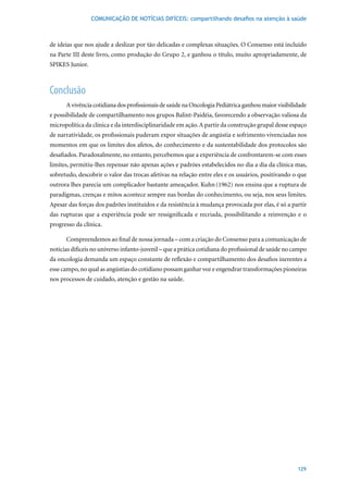 COMUNICAÇÃO DE NOTÍCIAS DIFÍCEIS: compartilhando desafios na atenção à saúde



de ideias que nos ajude a deslizar por tão delicadas e complexas situações. O Consenso está incluído
na Parte III deste livro, como produção do Grupo 2, e ganhou o título, muito apropriadamente, de
SPIKES Junior.



Conclusão
      A vivência cotidiana dos profissionais de saúde na Oncologia Pediátrica ganhou maior visibilidade
e possibilidade de compartilhamento nos grupos Balint-Paidéia, favorecendo a observação valiosa da
micropolítica da clínica e da interdisciplinaridade em ação. A partir da construção grupal desse espaço
de narratividade, os profissionais puderam expor situações de angústia e sofrimento vivenciadas nos
momentos em que os limites dos afetos, do conhecimento e da sustentabilidade dos protocolos são
desafiados. Paradoxalmente, no entanto, percebemos que a experiência de confrontarem-se com esses
limites, permitiu-lhes repensar não apenas ações e padrões estabelecidos no dia a dia da clínica mas,
sobretudo, descobrir o valor das trocas afetivas na relação entre eles e os usuários, positivando o que
outrora lhes parecia um complicador bastante ameaçador. Kuhn (1962)	nos	ensina	que	a	ruptura	de	
paradigmas, crenças e mitos acontece sempre nas bordas do conhecimento, ou seja, nos seus limites.
Apesar das forças dos padrões instituídos e da resistência à mudança provocada por elas, é só a partir
das rupturas que a experiência pode ser ressignificada e recriada, possibilitando a reinvenção e o
progresso da clínica.

      Compreendemos ao final de nossa jornada – com a criação do Consenso para a comunicação de
notícias difíceis no universo infanto-juvenil – que a prática cotidiana do profissional de saúde no campo
da oncologia demanda um espaço constante de reflexão e compartilhamento dos desafios inerentes a
esse campo, no qual as angústias do cotidiano possam ganhar voz e engendrar transformações pioneiras
nos processos de cuidado, atenção e gestão na saúde.




                                                                                                     129
 