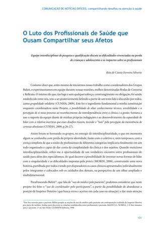 COMUNICAÇÃO DE NOTÍCIAS DIFÍCEIS: compartilhando desafios na atenção à saúde




O Luto dos Profissionais de Saúde que
Ousam Compartilhar seus Afetos

         Equipe interdisciplinar de pesquisa e qualificação discute as dificuldades vivenciadas na perda
                                                      de crianças e adolescentes e os impactos sobre os profissionais



                                                                                               Rita de Cássia Ferreira Silverio



        Costumo dizer que, antes mesmo de iniciarmos nosso trabalho como coordenadores dos Grupos
Balint, o experimentamos em equipe durante nossas reuniões, melhor denominadas Rodas de Conversa
e Reflexão. O intenso elo que, tão logo e sem qualquer esforço, constrangimento ou obrigação, foi sendo
estabelecido entre nós, veio a ser posteriormente definido a partir de um texto lido e discutido por todos,
como grupalidade solidária (CUNHA, 2009). Este foi o ingrediente fundamental à minha constituição
enquanto coordenadora neste Projeto, a possibilidade de aliar conhecimento técnico, sensibilidade e a
percepção de si nesse processo ao reconhecimento da interdependência entre a clínica e a gestão. Somava a
isso o suporte da equipe diante de minhas próprias indagações e ao desenvolvimento da capacidade de
lidar com a relativa incerteza que esses desafios trazem, tecendo o “luto” pela percepção da inexistência de
certezas absolutas	(CUNHA,	2009,	p.26-27).	

        Assim foram se formando os grupos, no emergir da interdisciplinaridade, o que em momento
algum se confundiu com perda da própria identidade, fusão com o coletivo e, nem tampouco, com a
crença simplista de que a união de profissionais de diferentes categorias implicaria finalmente em um
todo organizado e capaz de dar conta da complexidade da clínica e dos sujeitos. Quando menciono
interdisciplinaridade, refiro-me à oportunidade de um verdadeiro encontro entre profissionais de
saúde para além dos especialismos, do qual decorre a possibilidade de inventar novas formas de lidar
com a singularidade e as dificuldades impostas pela práxis	(MORIN,	2008),	construindo	uma	nova	
história, partilhada por todos e tendo por disparadores os casos clínicos apresentados individualmente
pelos integrantes e colocados sob os cuidados dos demais, na perspectiva de um olhar ampliado e
multidimensional.

        Parafraseando Balint55, que fala de “uso do médico pelo paciente”, podemos considerar que neste
projeto foi feito o “uso do coordenador pelo participante”, a partir da possibilidade de abandonar a
posição de Inspetor Detetive (que busca erros e acertos em cada caso ou situação) e dar mais atenção


 Em Seis minutos para o paciente, Balint propõe as noções de uso do médico pelo paciente em contraposição à atitude de inspetor-detetive
55

por parte do médico. Ambas para descrever as relações estabelecidas entre profissional e paciente. BALINT, E.; NORELL, J. S. Seis minutos
para	o	paciente.	2ª	ed.	São	Paulo:	CLIMEPSI	Editores,	1998.



                                                                                                                                    131
 