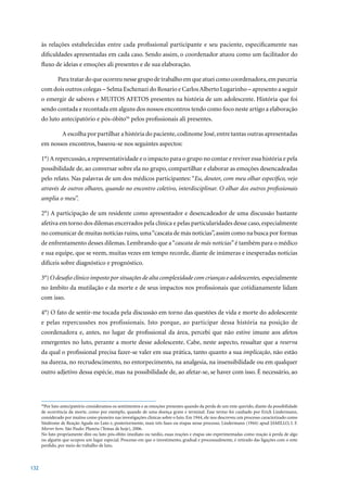 às relações estabelecidas entre cada profissional participante e seu paciente, especificamente nas
      dificuldades apresentadas em cada caso. Sendo assim, o coordenador atuou como um facilitador do
      fluxo de ideias e emoções ali presentes e de sua elaboração.

              Para tratar do que ocorreu nesse grupo de trabalho em que atuei como coordenadora, em parceria
      com dois outros colegas – Selma Eschenazi do Rosario e Carlos Alberto Lugarinho – apresento a seguir
      o emergir de saberes e MUITOS AFETOS presentes na história de um adolescente. História que foi
      sendo contada e recontada em alguns dos nossos encontros tendo como foco neste artigo a elaboração
      do luto antecipatório e pós-óbito56 pelos profissionais ali presentes.

                 A escolha por partilhar a história do paciente, codinome José, entre tantas outras apresentadas
      em nossos encontros, baseou-se nos seguintes aspectos:

      1°) A repercussão, a representatividade e o impacto para o grupo no contar e reviver essa história e pela
      possibilidade de, ao conversar sobre ela no grupo, compartilhar e elaborar as emoções desencadeadas
      pelo relato. Nas palavras de um dos médicos participantes: “Eu, doutor, com meu olhar específico, vejo
      através de outros olhares, quando no encontro coletivo, interdisciplinar. O olhar dos outros profissionais
      amplia o meu”.

      2°) A participação de um residente como apresentador e desencadeador de uma discussão bastante
      afetiva em torno dos dilemas encerrados pela clínica e pelas particularidades desse caso, especialmente
      no comunicar de muitas notícias ruins, uma “cascata de más notícias”, assim como na busca por formas
      de enfrentamento desses dilemas. Lembrando que a “cascata de más notícias” é também para o médico
      e sua equipe, que se veem, muitas vezes em tempo recorde, diante de inúmeras e inesperadas notícias
      difíceis sobre diagnóstico e prognóstico.

      3°)	O desafio clínico imposto por situações de alta complexidade com crianças e adolescentes, especialmente
      no âmbito da mutilação e da morte e de seus impactos nos profissionais que cotidianamente lidam
      com isso.

      4°)	O	fato	de	sentir-me	tocada	pela	discussão	em	torno	das	questões	de	vida	e	morte	do	adolescente	
      e pelas repercussões nos profissionais. Isto porque, ao participar dessa história na posição de
      coordenadora e, antes, no lugar de profissional da área, percebi que não estive imune aos afetos
      emergentes no luto, perante a morte desse adolescente. Cabe, neste aspecto, ressaltar que a reserva
      da qual o profissional precisa fazer-se valer em sua prática, tanto quanto a sua implicação, não estão
      na dureza, no recrudescimento, no entorpecimento, na analgesia, na insensibilidade ou em qualquer
      outro adjetivo dessa espécie, mas na possibilidade de, ao afetar-se, se haver com isso. É necessário, ao




      56
        Por luto antecipatório consideramos os sentimentos e as emoções presentes quando da perda de um ente querido, diante da possibilidade
      de ocorrência da morte, como por exemplo, quando de uma doença grave e terminal. Esse termo foi cunhado por Erich Lindermann,
      considerado	por	muitos	como	pioneiro	nas	investigações	clínicas	sobre	o	luto.	Em	1944,	ele	nos	descreveu	um	processo	caracterizado	como	
      Síndrome	de	Reação	Aguda	no	Luto	e,	posteriormente,	mais	três	fases	ou	etapas	nesse	processo.	Lindermann	(1944)	apud	JAMILLO,	I.	F.	
      Morrer bem.	São	Paulo:	Planeta	(Temas	de	hoje),	2006.
      No luto propriamente dito ou luto pós-óbito imediato ou tardio, essas reações e etapas são experimentadas como reação à perda de algo
      ou alguém que ocupou um lugar especial. Processo em que o investimento, gradual e processualmente, é retirado das ligações com o ente
      perdido, por meio do trabalho de luto.



132
 