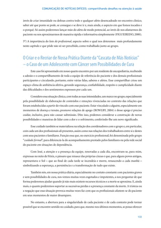 COMUNICAÇÃO DE NOTÍCIAS DIFÍCEIS: compartilhando desafios na atenção à saúde



invés de criar imunidade ou defesas contra todo e qualquer afeto desencadeado no encontro clínico,
saber até que ponto se pode, se consegue e se deve ir e, mais ainda, o aspecto em que fomos tocados e
o porquê. Só assim poderemos lançar mão do afeto de modo potencial, ao invés de nos afastarmos do
paciente ou nos aproximarmos de maneira rápida e informativa simplesmente (FIGUEIREDO, 2000).

5°)	A	importância	do	luto do profissional, aspecto sobre o qual nos deteremos mais profundamente
neste capítulo e que pôde não só ser percebido, como trabalhado junto ao grupo.



O Criar e o Recriar de Nossa Prática Diante da “Cascata de Más Notícias”
– o Caso de um Adolescente com Câncer sem Possibilidades de Cura
      Este caso foi apresentado em nosso quarto encontro por um residente de oncopediatria, recebendo
a adesão e o compartilhamento de toda a equipe de referência do paciente e dos demais profissionais
participantes e circulando, portanto, entre várias falas, saberes e afetos. Esse compartilhar criou um
espaço-clima de ambiência afetiva, gerando segurança, confiabilidade, respeito e cumplicidade diante
das dificuldades e dos sentimentos expressos por cada um.

      Considero essa situação clínica, com todas as suas intensidades, um marco no grupo, especialmente
pela possibilidade de elaboração de conteúdos e emoções vivenciadas no contexto das relações que
foram estabelecidas a partir do vínculo com esse paciente. Estar vinculado a alguém, especialmente em
momentos	de	doença	e	tensão,	promove	relações	de	apego	(BOWLBY,	2004)	e	desse	apego	é	preciso	
cuidar, inclusive, para não causar submissão. Dito isso, podemos considerar a construção de novas
possibilidades e maneiras de lidar com a dor e o sofrimento, conferindo-lhe um novo significado.

      Esse cuidado também se materializou na relação dos coordenadores com o grupo e, em particular,
com cada um dos profissionais ali presentes, assim como nas relações dos trabalhadores entre si e destes
com seus pacientes e familiares. Função essa que, no exercício profissional, foi denominada pelo grupo
“cuidado formal”, para diferenciá-la do acompanhamento prestado pelos familiares ou pela rede social
do paciente em situações de dependência.

      Com José, a atenção e a presença da equipe, renovadas a cada dia, encontram-se, para mim,
expressas no mito de Fênix, o pássaro que renasce das próprias cinzas e que, para alguns povos antigos,
representava o Sol – que ao final de cada tarde se incendeia e morre, renascendo a cada manhã –
simbolizando a esperança, a persistência e a transformação de tudo que existe.

      Também nós, em nossa prática diária, especialmente no contato constante com pacientes graves
e sem possibilidades de cura, nos vemos muitas vezes esgotados e impotentes, a nos perguntar de que
forma poderemos ajudar quando já não mais existem recursos técnicos e a morte se aproxima. E, ainda
mais, o quanto poderemos suportar as sucessivas perdas e a presença constante da morte. A tristeza ou
a negação que essa situação provoca muitas vezes faz com que os profissionais afastem-se do paciente
em seus momentos de maior desamparo.

      No entanto, a abertura para a singularidade de cada paciente e de cada contexto pode tornar
possível que se encontre sentido no cuidado, para que, mesmo nos últimos momentos, se possa oferecer


                                                                                                    133
 