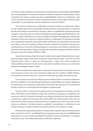 uma vida com menos sofrimento. Essa ação muitas vezes pode expressar-se pela simples disponibilidade
      e por nossa capacidade de estar por perto, ainda que em silêncio. A experiência vivida no grupo mostrou
      a importância do suporte à equipe, para que essa disponibilidade e abertura se mantenham: a cada
      encontro renovar-se nas trocas com os pares e no repensar da clínica, com seus afetos e afetações, tendo,
      na qualidade e na intensidade dos vínculos estabelecidos, a tônica das relações.

            Esse vínculo de confiança que é estabelecido, em primeira instância, na relação entre o bebê e
      sua mãe ou figura substituta, lá nos primórdios do desenvolvimento emocional, repete-se no decorrer
      de toda nossa existência, nas mais diversas situações e relações. Na qualidade de experiência particular
      e singular a cada sujeito, pode ser evocado, principalmente, quando alguma desestabilização do viver
      acontece e a saúde é colocada em risco como, por exemplo, em situações de hospitalização e adoecimento
      inesperado. Nesses casos, em que há a irrupção do adoecer, a atualização do vínculo, agora construído
      entre o profissional e o paciente, parece poder facilitar ou dificultar o relacionamento entre eles, destes
      com a doença e até com o tratamento, redimensionando os sentimentos ali presentes. Esse fato leva à
      constatação de que o vínculo de confiança protege não só o paciente, como também o profissional, de
      certos sentimentos que podem emergir em situações de ameaça física e psíquica, causando sofrimento
      extra para as pessoas envolvidas (PENELLO, 2009).

            Assim, diante da ameaça de perda de nossos vínculos, mesmo aqueles ditos profissionais, reações
      poderosas podem surgir, proporcionais ao potencial da perda experimentada, o que inclui um vasto
      repertório, desde o chorar e o gritar, até o distanciamento e a apatia. Essas reações consistem em
      atitudes defensivas diante do luto pela morte ou pela perda de qualquer natureza, não constituindo,
      inicialmente, patologia ou agravo à saúde.

            Podemos então perceber a importância e a premência do vínculo afetivo nas relações, tanto com
      as pessoas que nos cercam como com as situações ou objetos que nos circundam (trabalho, dinheiro,
      bens materiais ou de outra natureza) e a tristeza ou o sofrimento que podem advir dessas perdas.

            É nesse contexto do vínculo de confiança que situo a história de José, na ocasião um adolescente
      de	14	anos	(completou	15	anos	dois	dias	após	sua	história	ter	sido	partilhada	com	o	grupo).	Diagnóstico	
      de osteossarcoma com tumoração no fêmur direito, inicialmente não metastático. Seu tratamento foi
      incluído, na época, em um dos protocolos de pesquisa em quimioterapia.

            No que se refere à comunicação da conduta prescrita e dos prognósticos associados a ela, José
      tinha conhecimento do procedimento cirúrgico para realização da amputação ou endoprótese, que
      ocorreu por volta de 11ª semana de internação, com colocação de prótese fixa. Essa conduta, honesta
      e transparente a respeito da comunicação dessa notícia difícil, fora adotada durante todo o processo
      de tratamento, inclusive quanto aos questionamentos e às sugestões do paciente e de sua mãe. Ou seja,
      somou-se ao realismo e à verdade necessários a prudência e principalmente o acolhimento de suas
      emoções, ainda que em alguns momentos isso pudesse promover certa angústia na equipe.

            Posteriormente, após a perda da força no membro inferior esquerdo e detecção de hérnia, houve
      uma “cascata de más notícias”: a possibilidade de nova amputação, na outra perna; a inviabilidade dessa
      amputação, uma vez que o laudo da patologia havia indicado a presença de linfonodo; e, em seguida,
      a detecção de vinte e dois nódulos pulmonares considerados inoperáveis.


134
 