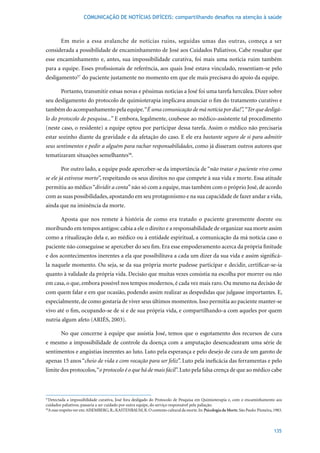 COMUNICAÇÃO DE NOTÍCIAS DIFÍCEIS: compartilhando desafios na atenção à saúde



        Em meio a essa avalanche de notícias ruins, seguidas umas das outras, começa a ser
considerada a possibilidade de encaminhamento de José aos Cuidados Paliativos. Cabe ressaltar que
esse encaminhamento e, antes, sua impossibilidade curativa, foi mais uma notícia ruim também
para a equipe. Esses profissionais de referência, aos quais José estava vinculado, ressentiam-se pelo
desligamento57		do paciente justamente no momento em que ele mais precisava do apoio da equipe.

        Portanto, transmitir estsas novas e péssimas notícias a José foi uma tarefa hercúlea. Dizer sobre
seu desligamento do protocolo de quimioterapia implicava anunciar o fim do tratamento curativo e
também do acompanhamento pela equipe. “É uma comunicação de má notícia por dia!”, “Ter que desligá-
lo do protocolo de pesquisa...” E embora, legalmente, coubesse ao médico-assistente tal procedimento
(neste caso, o residente) a equipe optou por participar dessa tarefa. Assim o médico não precisaria
estar sozinho diante da gravidade e da afetação do caso. E ele era bastante seguro de si para admitir
seus sentimentos e pedir a alguém para rachar responsabilidades, como já disseram outros autores que
tematizaram situações semelhantes58.

        Por outro lado, a equipe pode aperceber-se da importância de “não tratar o paciente vivo como
se ele já estivesse morto”, respeitando os seus direitos no que compete à sua vida e morte. Essa atitude
permitiu ao médico “dividir a conta” não só com a equipe, mas também com o próprio José, de acordo
com as suas possibilidades, apostando em seu protagonismo e na sua capacidade de fazer andar a vida,
ainda que na iminência da morte.

        Aposta que nos remete à história de como era tratado o paciente gravemente doente ou
moribundo em tempos antigos: cabia a ele o direito e a responsabilidade de organizar sua morte assim
como a ritualização dela e, ao médico ou à entidade espiritual, a comunicação da má notícia caso o
paciente não conseguisse se aperceber do seu fim. Era esse empoderamento acerca da própria finitude
e dos acontecimentos inerentes a ela que possibilitava a cada um dizer da sua vida e assim significá-
la naquele momento. Ou seja, se da sua própria morte pudesse participar e decidir, certificar-se-ia
quanto à validade da própria vida. Decisão que muitas vezes consistia na escolha por morrer ou não
em casa, o que, embora possível nos tempos modernos, é cada vez mais raro. Ou mesmo na decisão de
com quem falar e em que ocasião, podendo assim realizar as despedidas que julgasse importantes. E,
especialmente, de como gostaria de viver seus últimos momentos. Isso permitia ao paciente manter-se
vivo até o fim, ocupando-se de si e de sua própria vida, e compartilhando-a com aqueles por quem
nutria	algum	afeto	(ARIÉS,	2003).

        No que concerne à equipe que assistia José, temos que o esgotamento dos recursos de cura
e mesmo a impossibilidade de controle da doença com a amputação desencadearam uma série de
sentimentos e angústias inerentes ao luto. Luto pela esperança e pelo desejo de cura de um garoto de
apenas	15	anos	“cheio de vida e com vocação para ser feliz”. Luto pela ineficácia das ferramentas e pelo
limite dos protocolos, “o protocolo é o que há de mais fácil”. Luto pela falsa crença de que ao médico cabe



57
   Detectada a impossibilidade curativa, José fora desligado do Protocolo de Pesquisa em Quimioterapia e, com o encaminhamento aos
cuidados paliativos, passaria a ser cuidado por outra equipe, do serviço responsável pela paliação.
58
  A esse respeito ver em: AISEMBERG, R.; KASTENBAUM, R. O contexto cultural da morte. In: Psicologia da Morte.	São	Paulo:	Pioneira,	1983.



                                                                                                                                    135
 